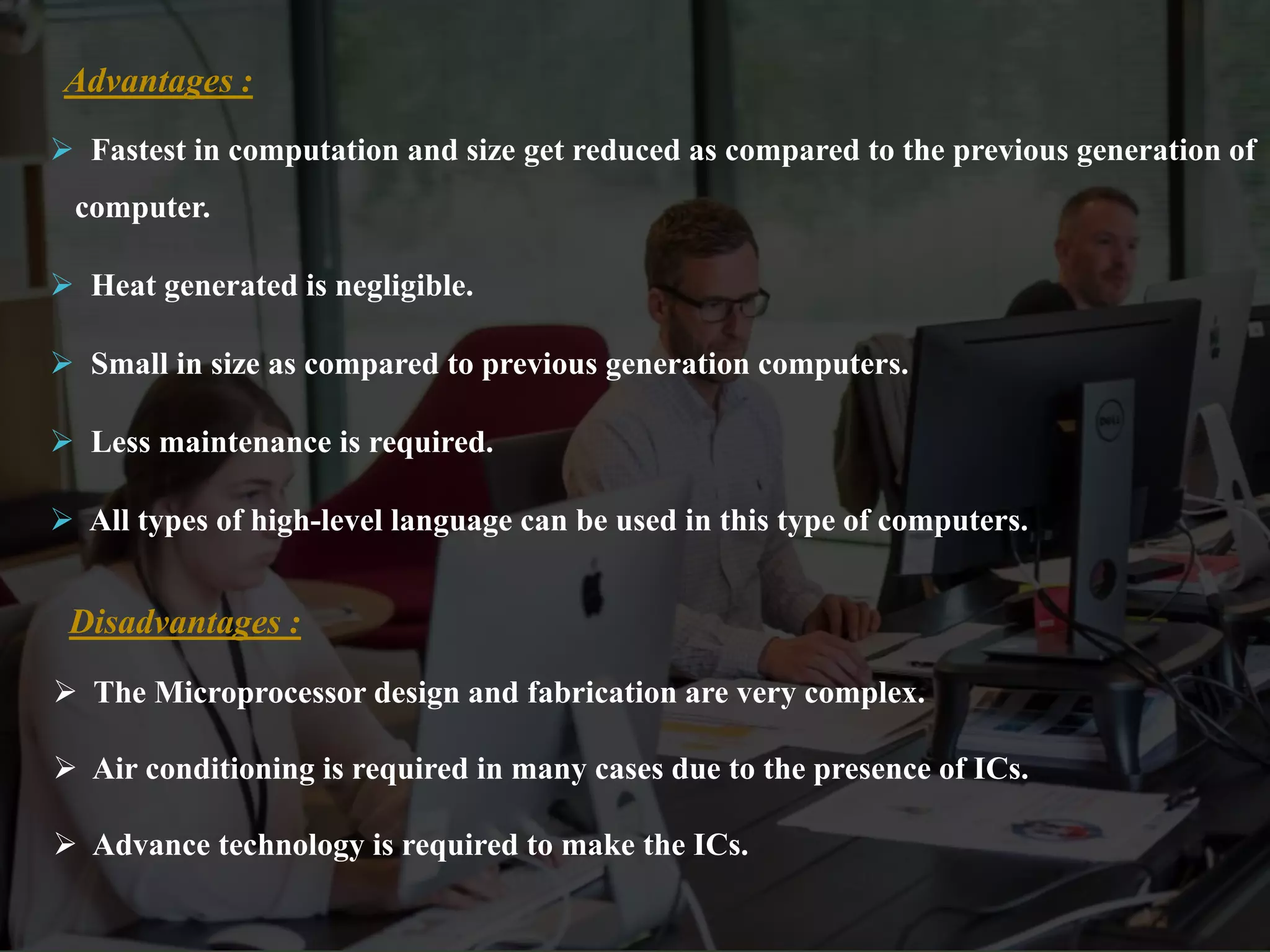  Fastest in computation and size get reduced as compared to the previous generation of
computer.
 Heat generated is negligible.
 Small in size as compared to previous generation computers.
 Less maintenance is required.
 All types of high-level language can be used in this type of computers.
Advantages :
 The Microprocessor design and fabrication are very complex.
 Air conditioning is required in many cases due to the presence of ICs.
 Advance technology is required to make the ICs.
Disadvantages :
 