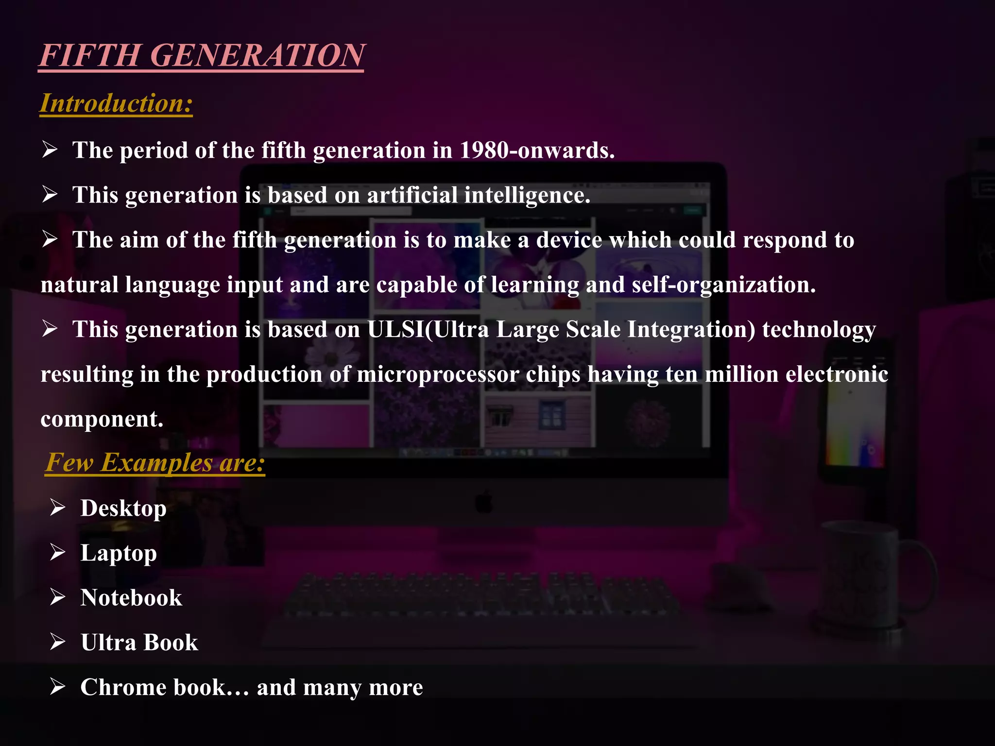 FIFTH GENERATION
Introduction:
 The period of the fifth generation in 1980-onwards.
 This generation is based on artificial intelligence.
 The aim of the fifth generation is to make a device which could respond to
natural language input and are capable of learning and self-organization.
 This generation is based on ULSI(Ultra Large Scale Integration) technology
resulting in the production of microprocessor chips having ten million electronic
component.
Few Examples are:
 Desktop
 Laptop
 Notebook
 Ultra Book
 Chrome book… and many more
 