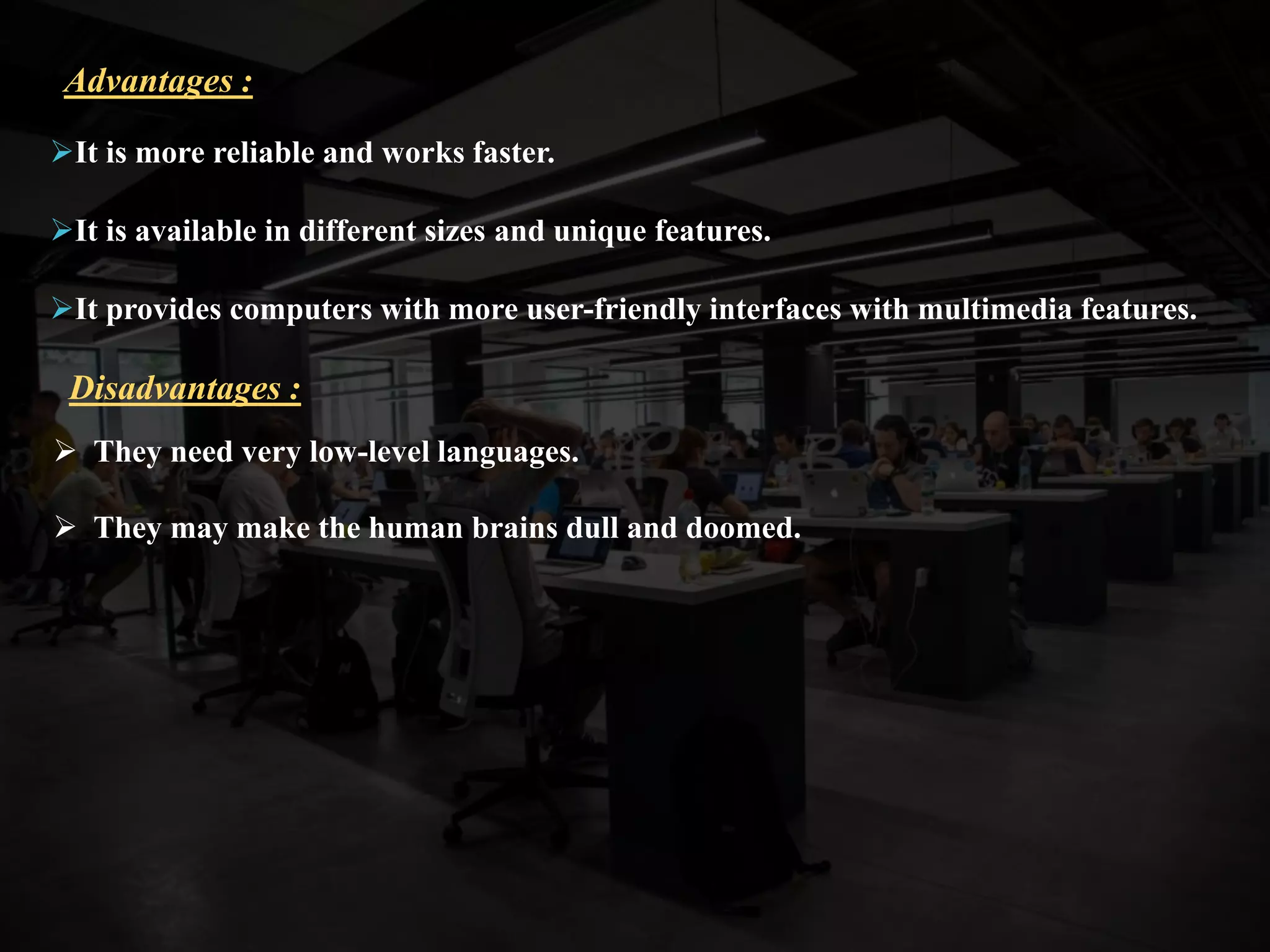 It is more reliable and works faster.
It is available in different sizes and unique features.
It provides computers with more user-friendly interfaces with multimedia features.
Advantages :
 They need very low-level languages.
 They may make the human brains dull and doomed.
Disadvantages :
 