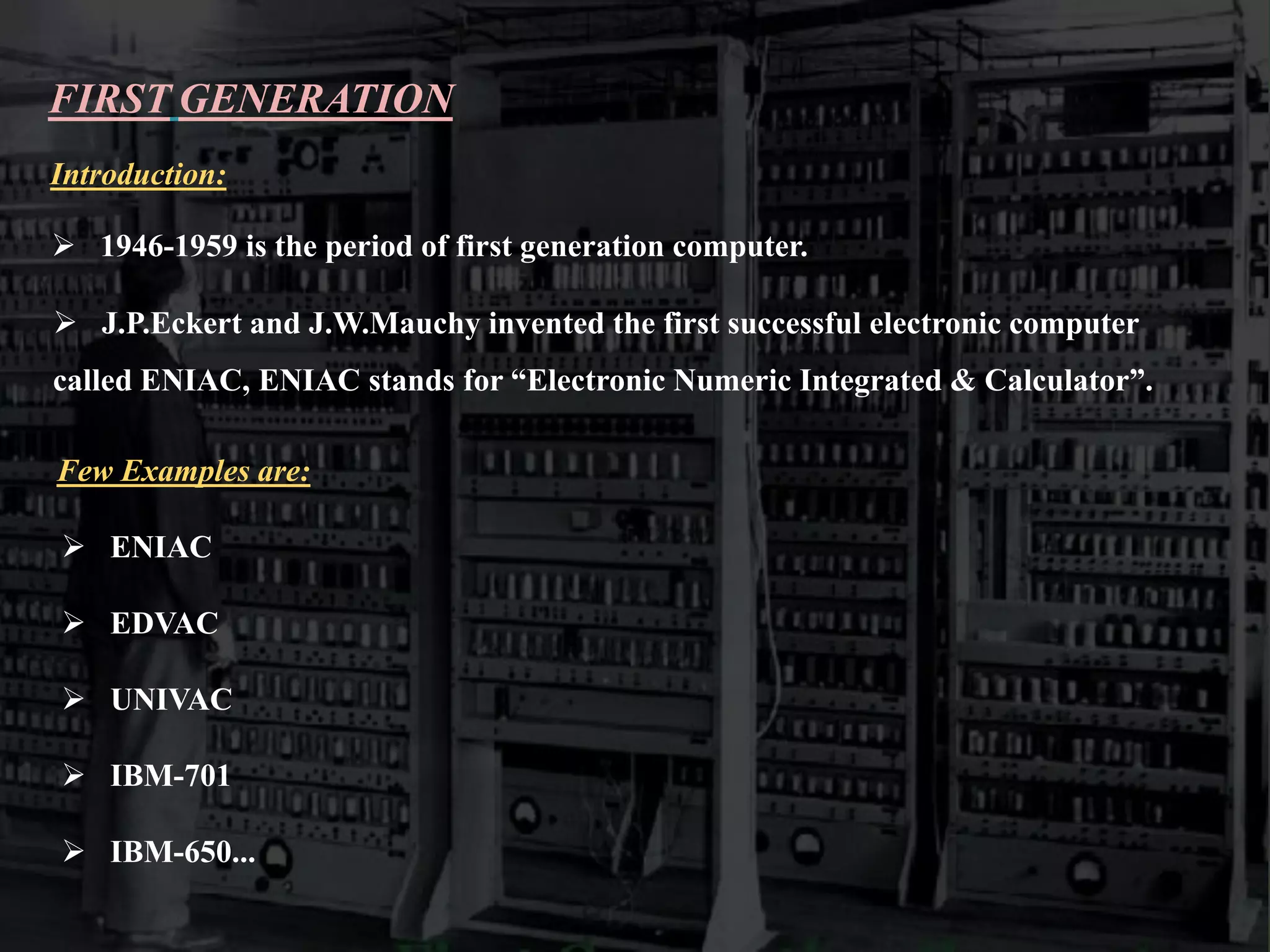 FIRST GENERATION
Introduction:
 1946-1959 is the period of first generation computer.
 J.P.Eckert and J.W.Mauchy invented the first successful electronic computer
called ENIAC, ENIAC stands for “Electronic Numeric Integrated & Calculator”.
Few Examples are:
 ENIAC
 EDVAC
 UNIVAC
 IBM-701
 IBM-650...
 