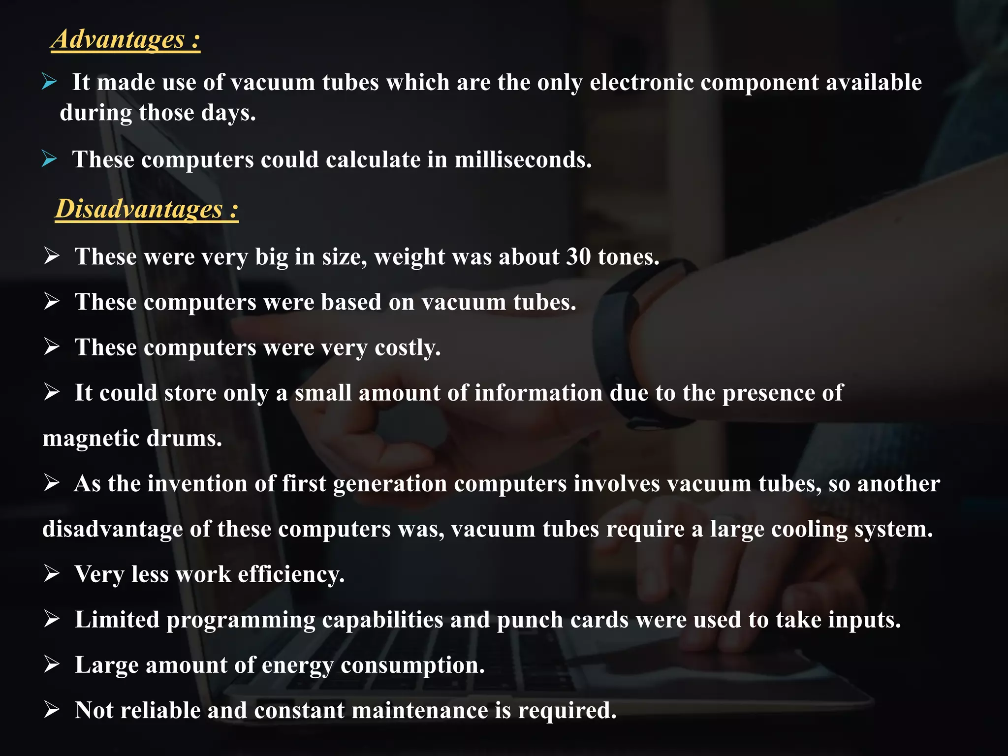  It made use of vacuum tubes which are the only electronic component available
during those days.
 These computers could calculate in milliseconds.
Advantages :
 These were very big in size, weight was about 30 tones.
 These computers were based on vacuum tubes.
 These computers were very costly.
 It could store only a small amount of information due to the presence of
magnetic drums.
 As the invention of first generation computers involves vacuum tubes, so another
disadvantage of these computers was, vacuum tubes require a large cooling system.
 Very less work efficiency.
 Limited programming capabilities and punch cards were used to take inputs.
 Large amount of energy consumption.
 Not reliable and constant maintenance is required.
Disadvantages :
 