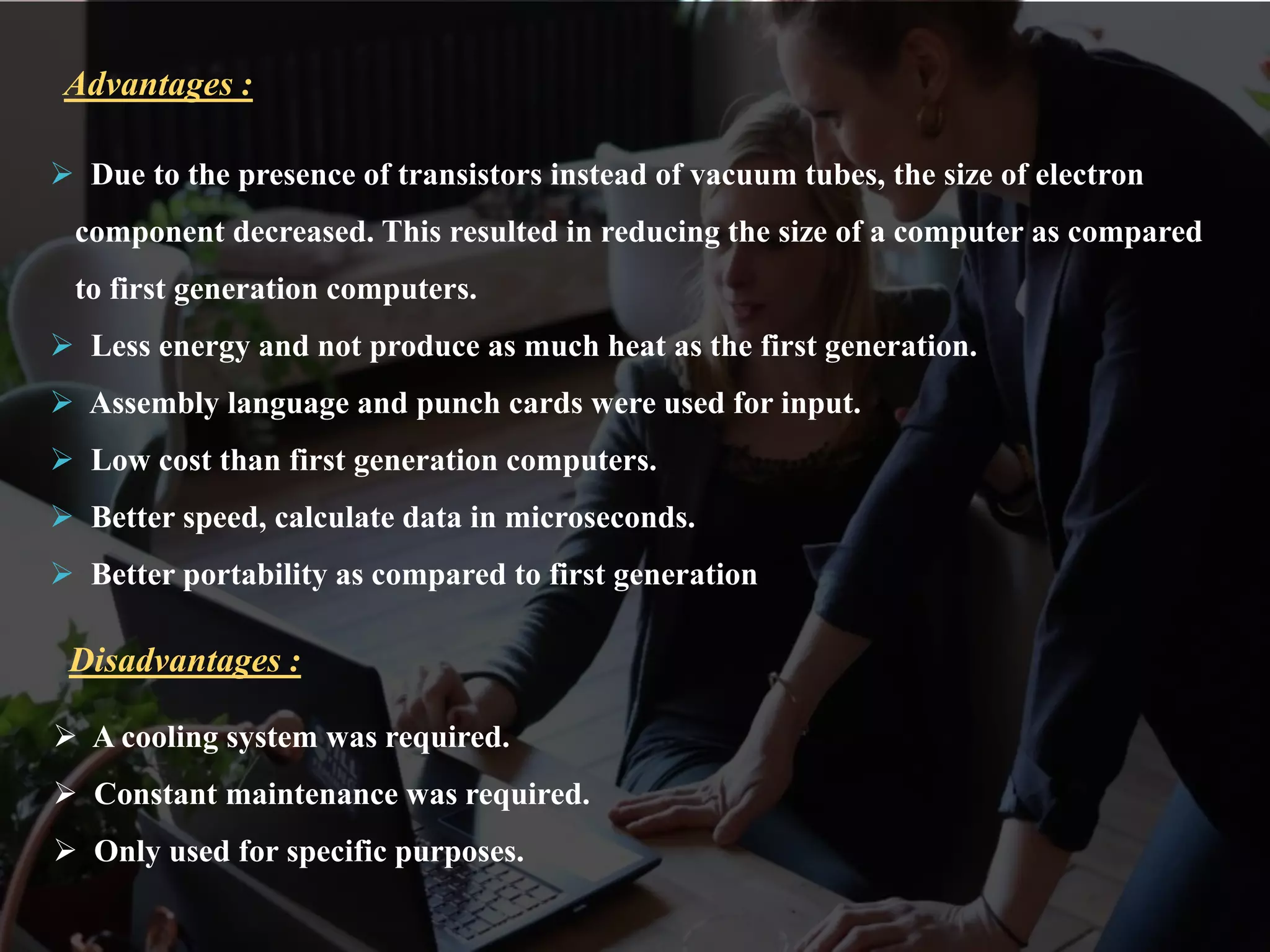  Due to the presence of transistors instead of vacuum tubes, the size of electron
component decreased. This resulted in reducing the size of a computer as compared
to first generation computers.
 Less energy and not produce as much heat as the first generation.
 Assembly language and punch cards were used for input.
 Low cost than first generation computers.
 Better speed, calculate data in microseconds.
 Better portability as compared to first generation
Advantages :
 A cooling system was required.
 Constant maintenance was required.
 Only used for specific purposes.
Disadvantages :
 