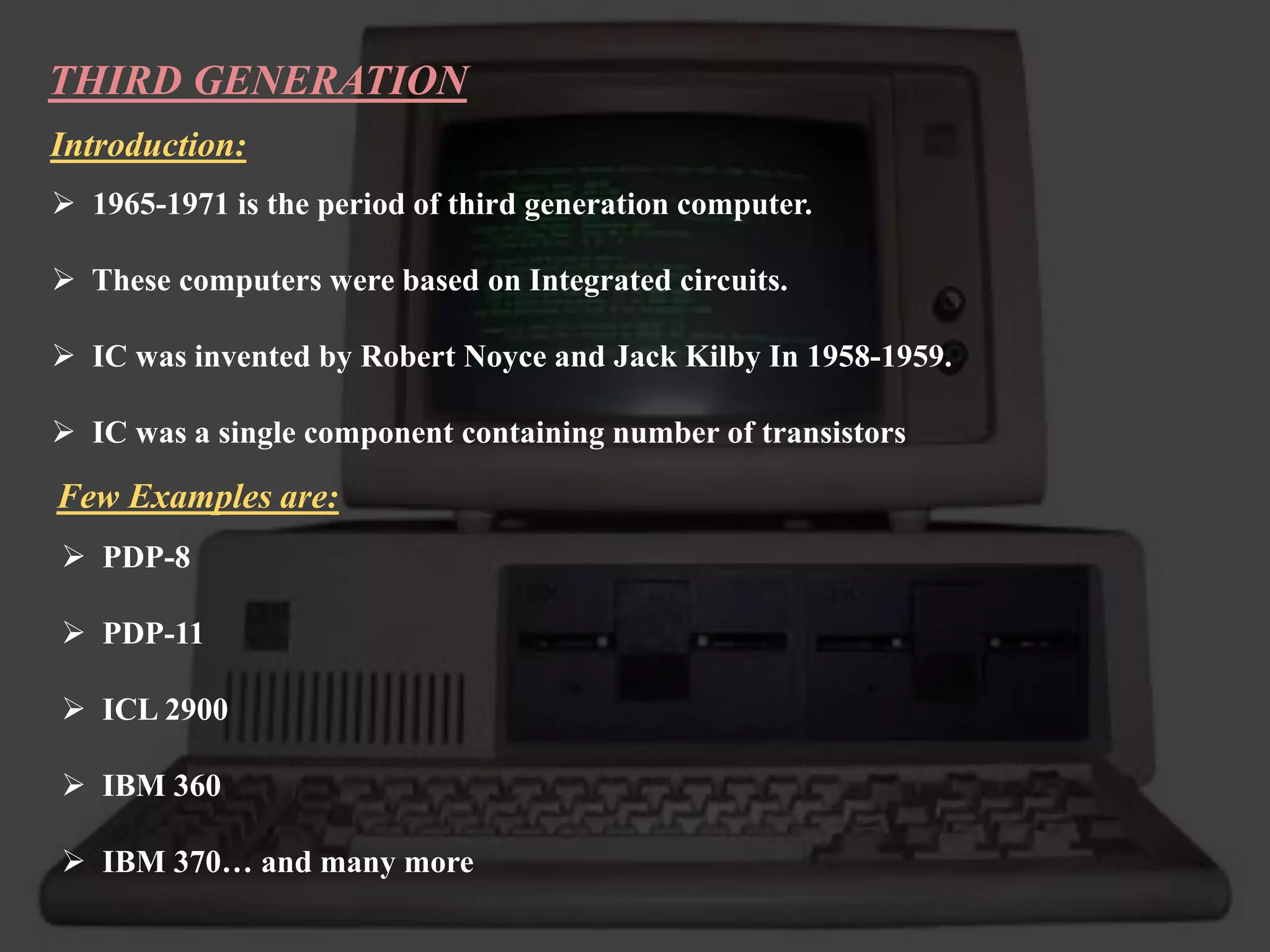 THIRD GENERATION
Introduction:
 1965-1971 is the period of third generation computer.
 These computers were based on Integrated circuits.
 IC was invented by Robert Noyce and Jack Kilby In 1958-1959.
 IC was a single component containing number of transistors
Few Examples are:
 PDP-8
 PDP-11
 ICL 2900
 IBM 360
 IBM 370… and many more
 