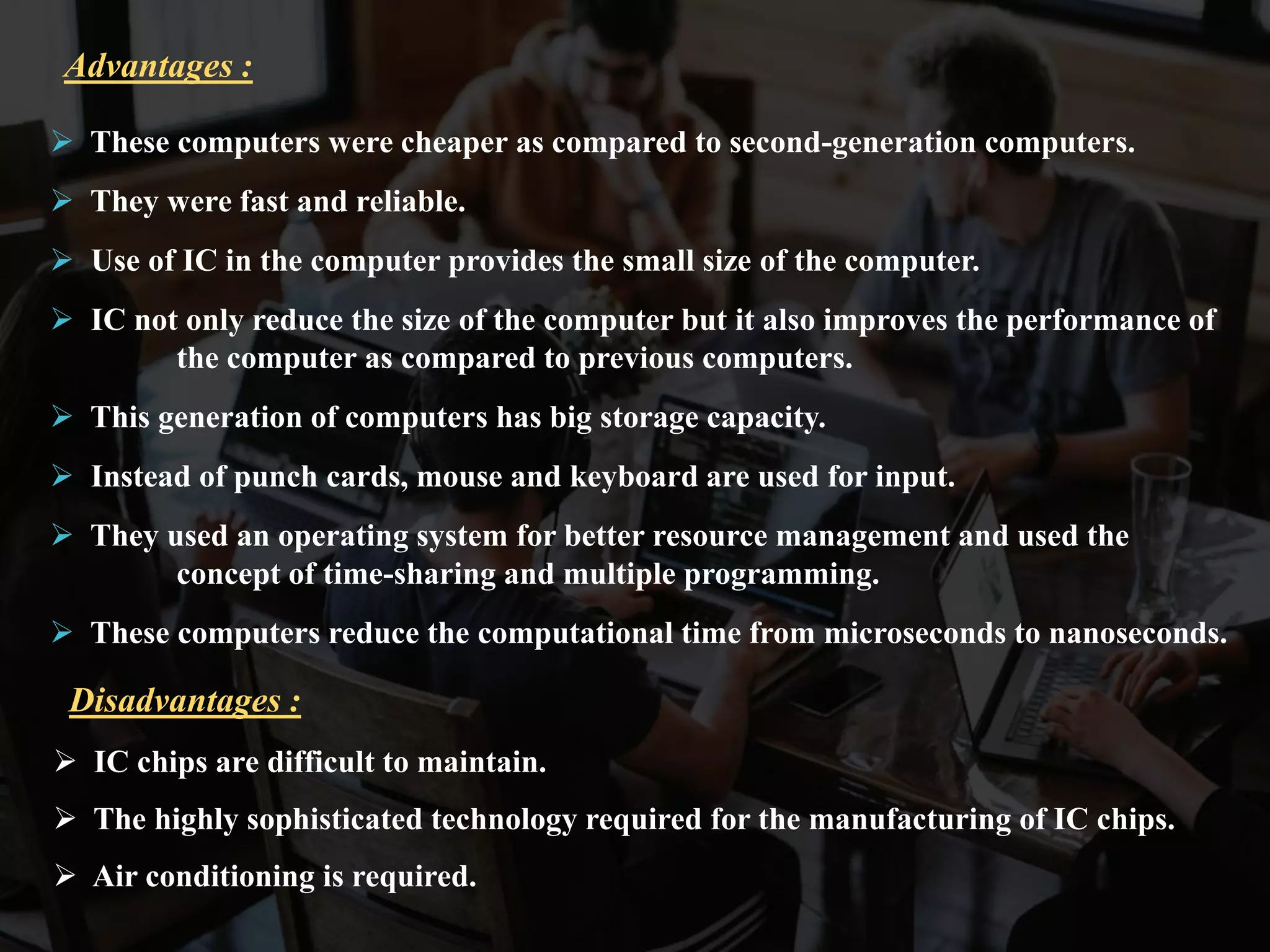  These computers were cheaper as compared to second-generation computers.
 They were fast and reliable.
 Use of IC in the computer provides the small size of the computer.
 IC not only reduce the size of the computer but it also improves the performance of
the computer as compared to previous computers.
 This generation of computers has big storage capacity.
 Instead of punch cards, mouse and keyboard are used for input.
 They used an operating system for better resource management and used the
concept of time-sharing and multiple programming.
 These computers reduce the computational time from microseconds to nanoseconds.
Advantages :
 IC chips are difficult to maintain.
 The highly sophisticated technology required for the manufacturing of IC chips.
 Air conditioning is required.
Disadvantages :
 
