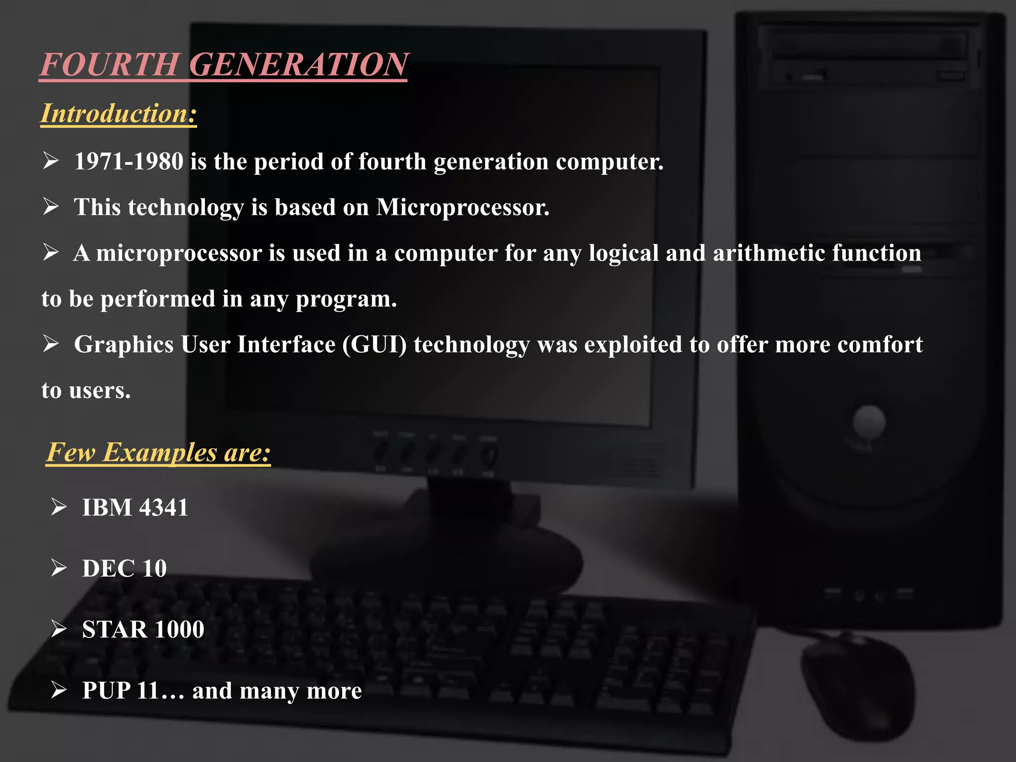 FOURTH GENERATION
Introduction:
 1971-1980 is the period of fourth generation computer.
 This technology is based on Microprocessor.
 A microprocessor is used in a computer for any logical and arithmetic function
to be performed in any program.
 Graphics User Interface (GUI) technology was exploited to offer more comfort
to users.
Few Examples are:
 IBM 4341
 DEC 10
 STAR 1000
 PUP 11… and many more
 