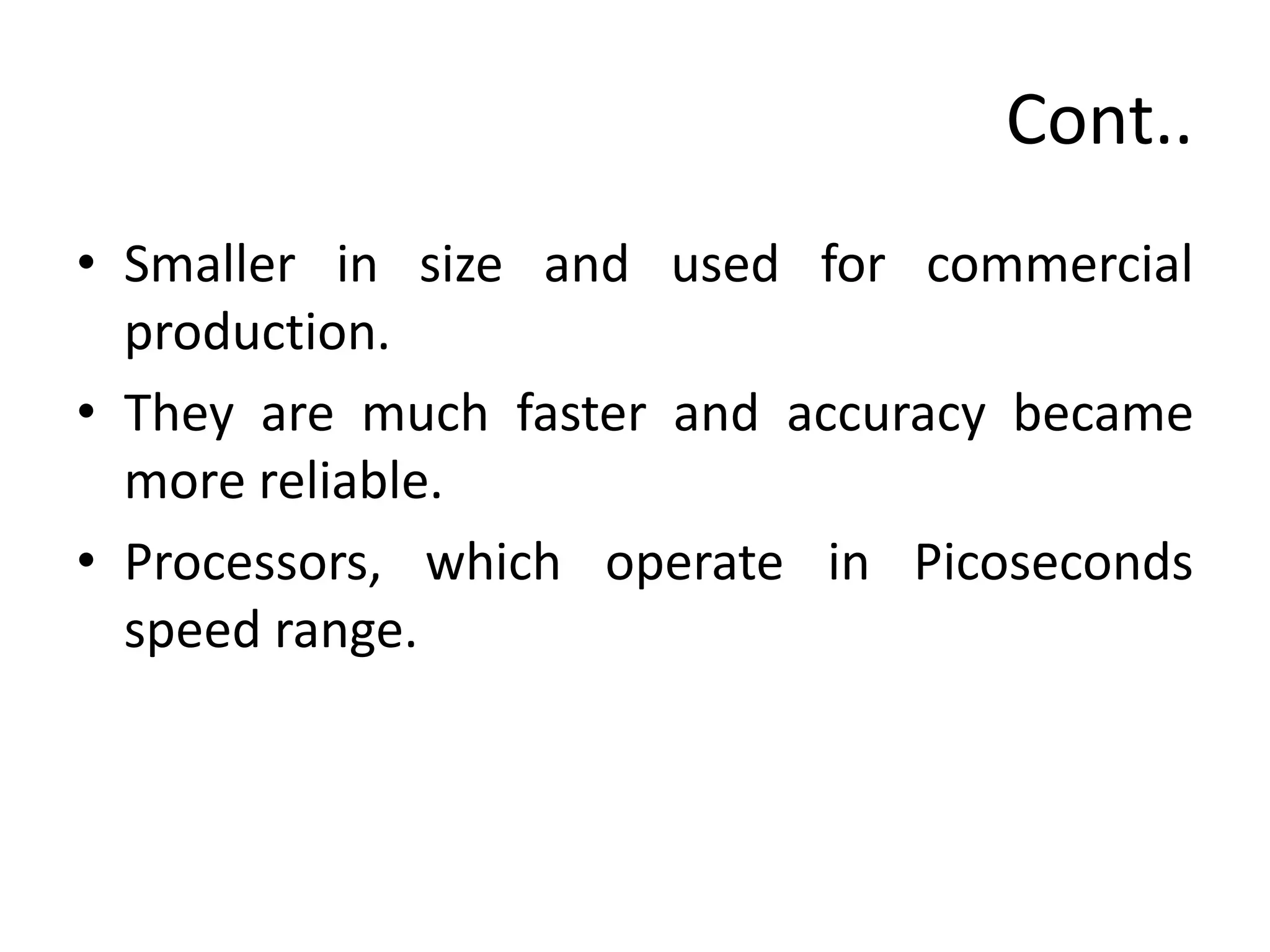 Cont..
• Smaller in size and used for commercial
production.
• They are much faster and accuracy became
more reliable.
• Processors, which operate in Picoseconds
speed range.
 