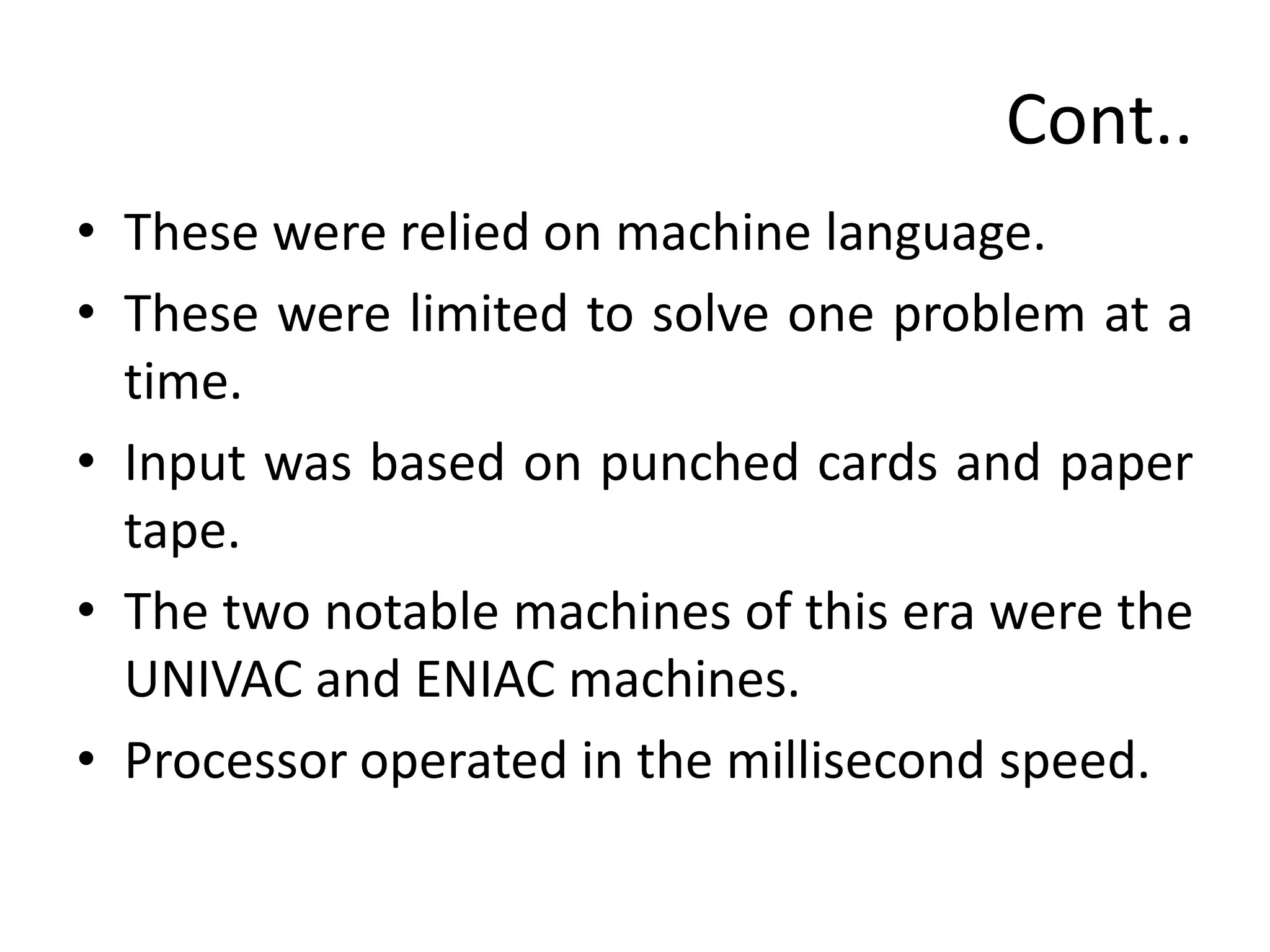 Cont..
• These were relied on machine language.
• These were limited to solve one problem at a
time.
• Input was based on punched cards and paper
tape.
• The two notable machines of this era were the
UNIVAC and ENIAC machines.
• Processor operated in the millisecond speed.
 