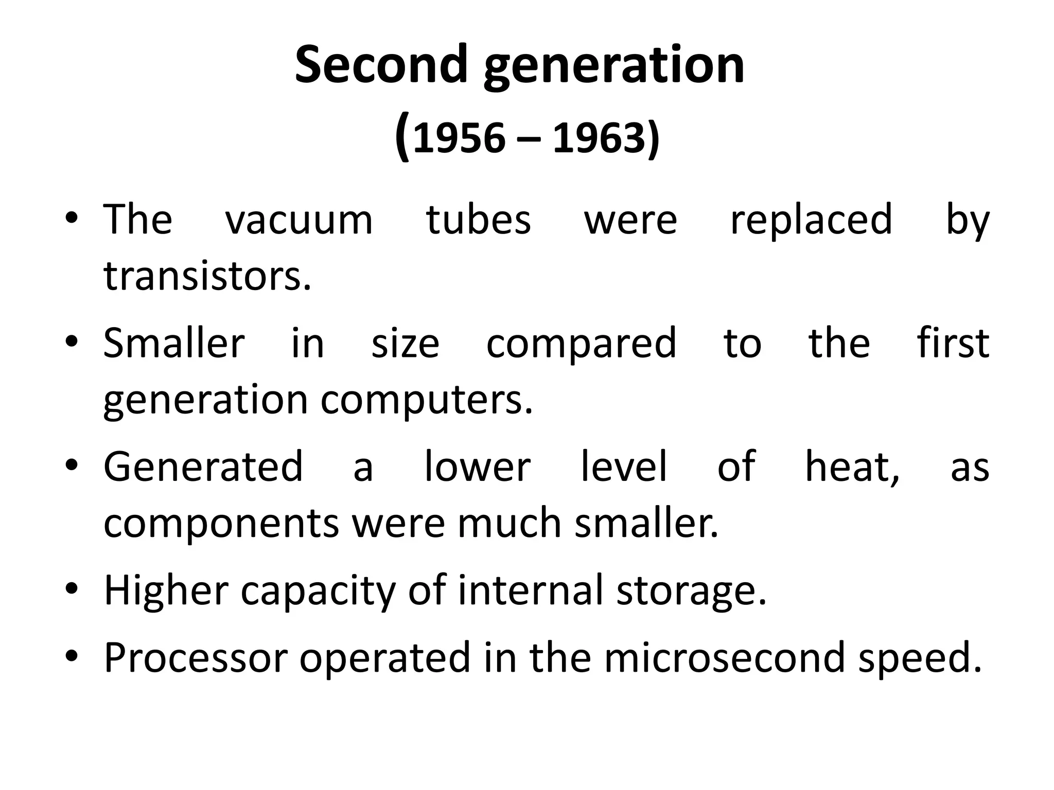 Second generation
(1956 – 1963)
• The vacuum tubes were replaced by
transistors.
• Smaller in size compared to the first
generation computers.
• Generated a lower level of heat, as
components were much smaller.
• Higher capacity of internal storage.
• Processor operated in the microsecond speed.
 
