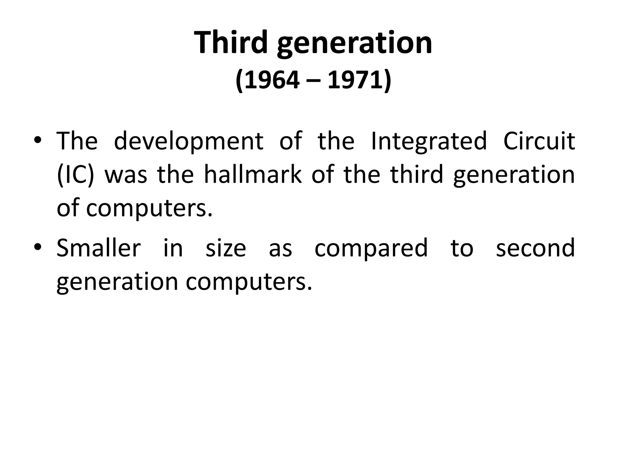 Third generation
(1964 – 1971)
• The development of the Integrated Circuit
(IC) was the hallmark of the third generation
of computers.
• Smaller in size as compared to second
generation computers.
 