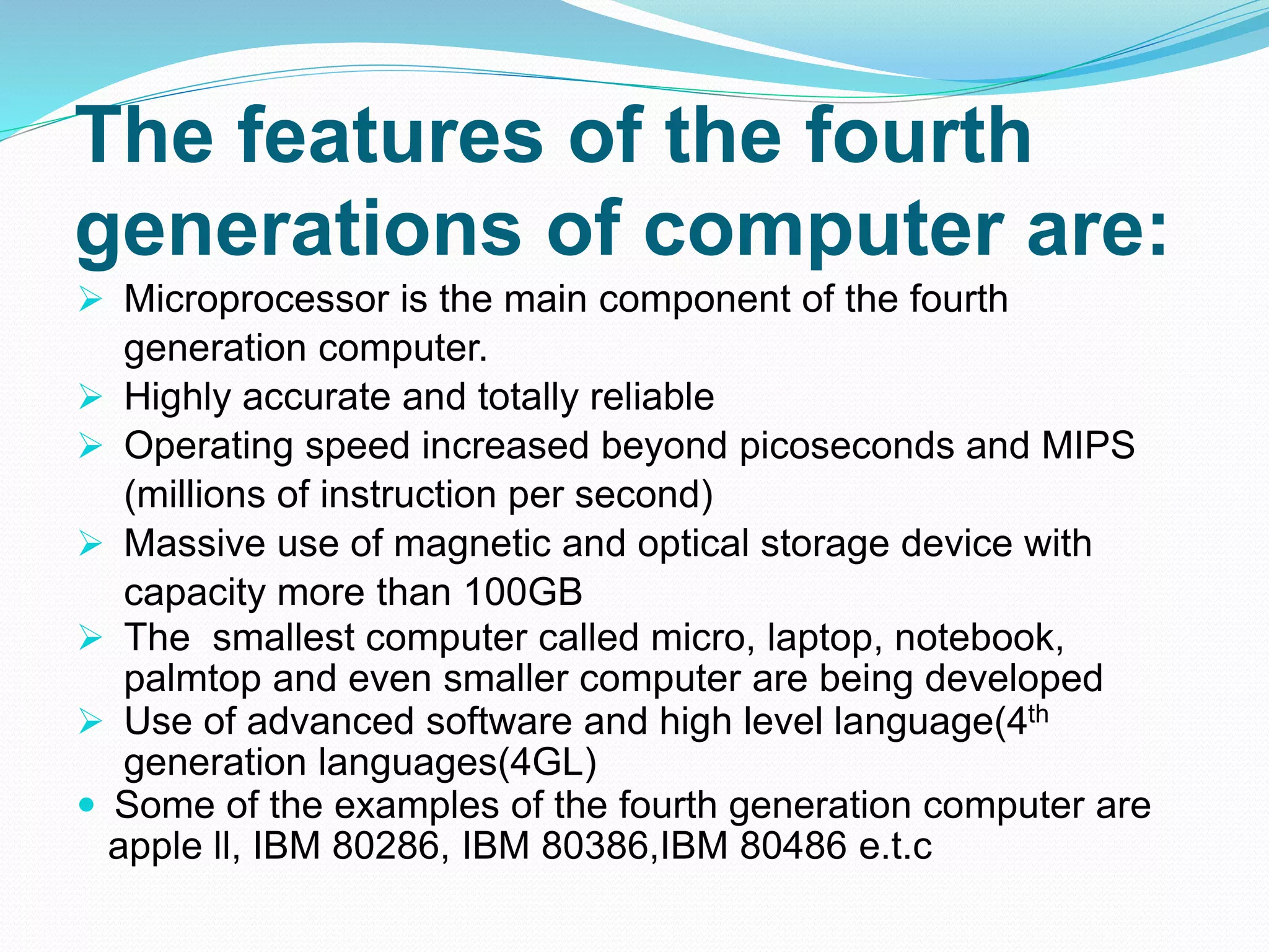 The features of the fourth
generations of computer are:
 Microprocessor is the main component of the fourth
generation computer.
 Highly accurate and totally reliable
 Operating speed increased beyond picoseconds and MIPS
(millions of instruction per second)
 Massive use of magnetic and optical storage device with
capacity more than 100GB
 The smallest computer called micro, laptop, notebook,
palmtop and even smaller computer are being developed
 Use of advanced software and high level language(4th
generation languages(4GL)
 Some of the examples of the fourth generation computer are
apple ll, IBM 80286, IBM 80386,IBM 80486 e.t.c
 
