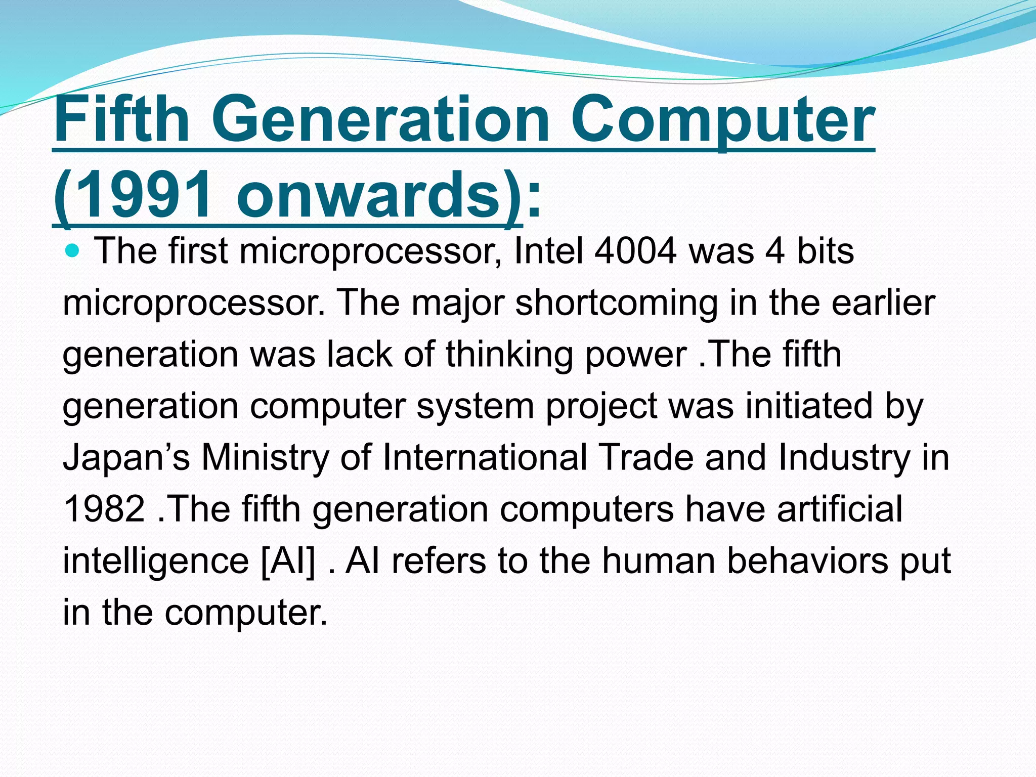 Fifth Generation Computer
(1991 onwards):
 The first microprocessor, Intel 4004 was 4 bits
microprocessor. The major shortcoming in the earlier
generation was lack of thinking power .The fifth
generation computer system project was initiated by
Japan’s Ministry of International Trade and Industry in
1982 .The fifth generation computers have artificial
intelligence [AI] . AI refers to the human behaviors put
in the computer.
 