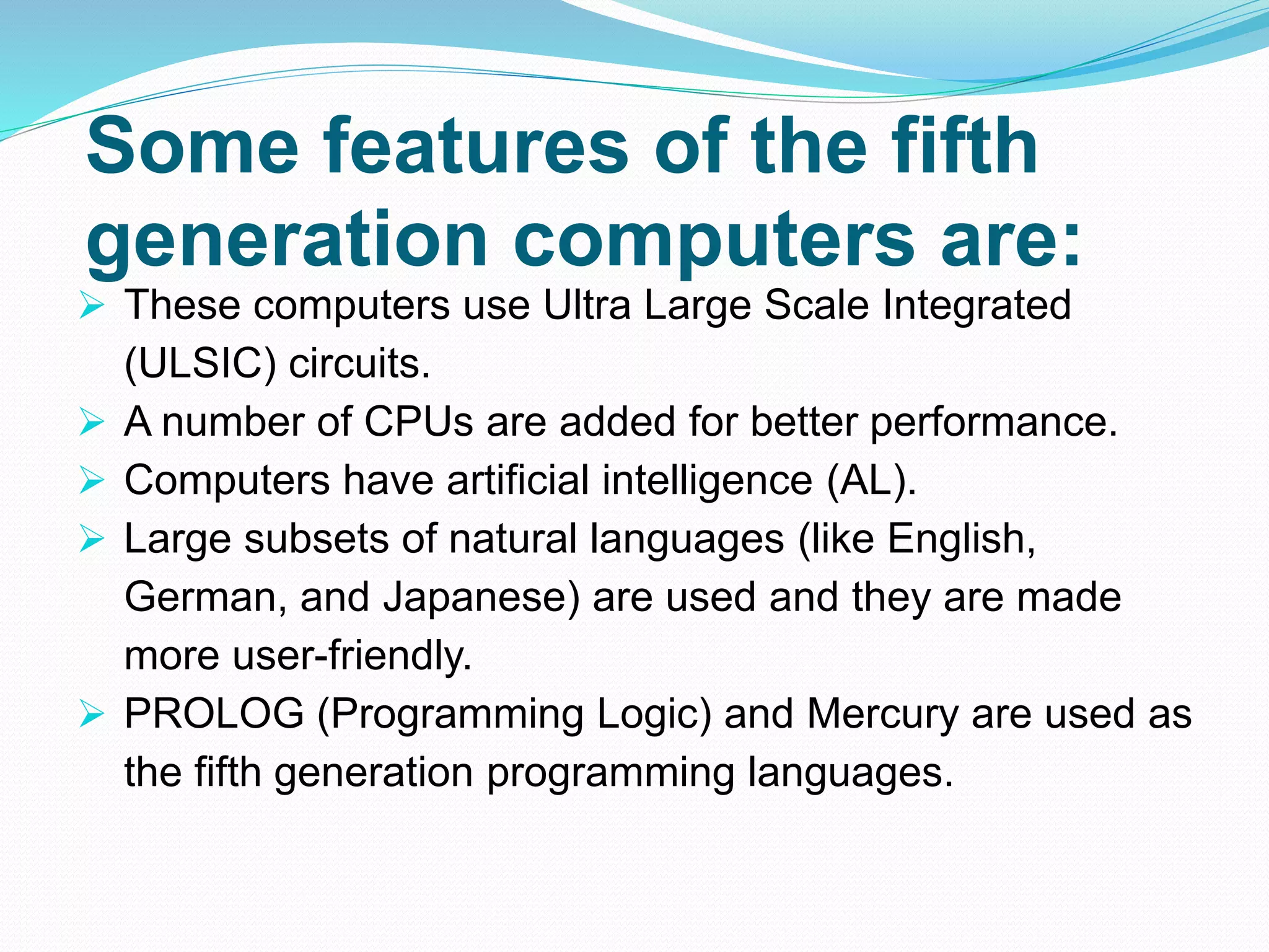 Some features of the fifth
generation computers are:
 These computers use Ultra Large Scale Integrated
(ULSIC) circuits.
 A number of CPUs are added for better performance.
 Computers have artificial intelligence (AL).
 Large subsets of natural languages (like English,
German, and Japanese) are used and they are made
more user-friendly.
 PROLOG (Programming Logic) and Mercury are used as
the fifth generation programming languages.
 