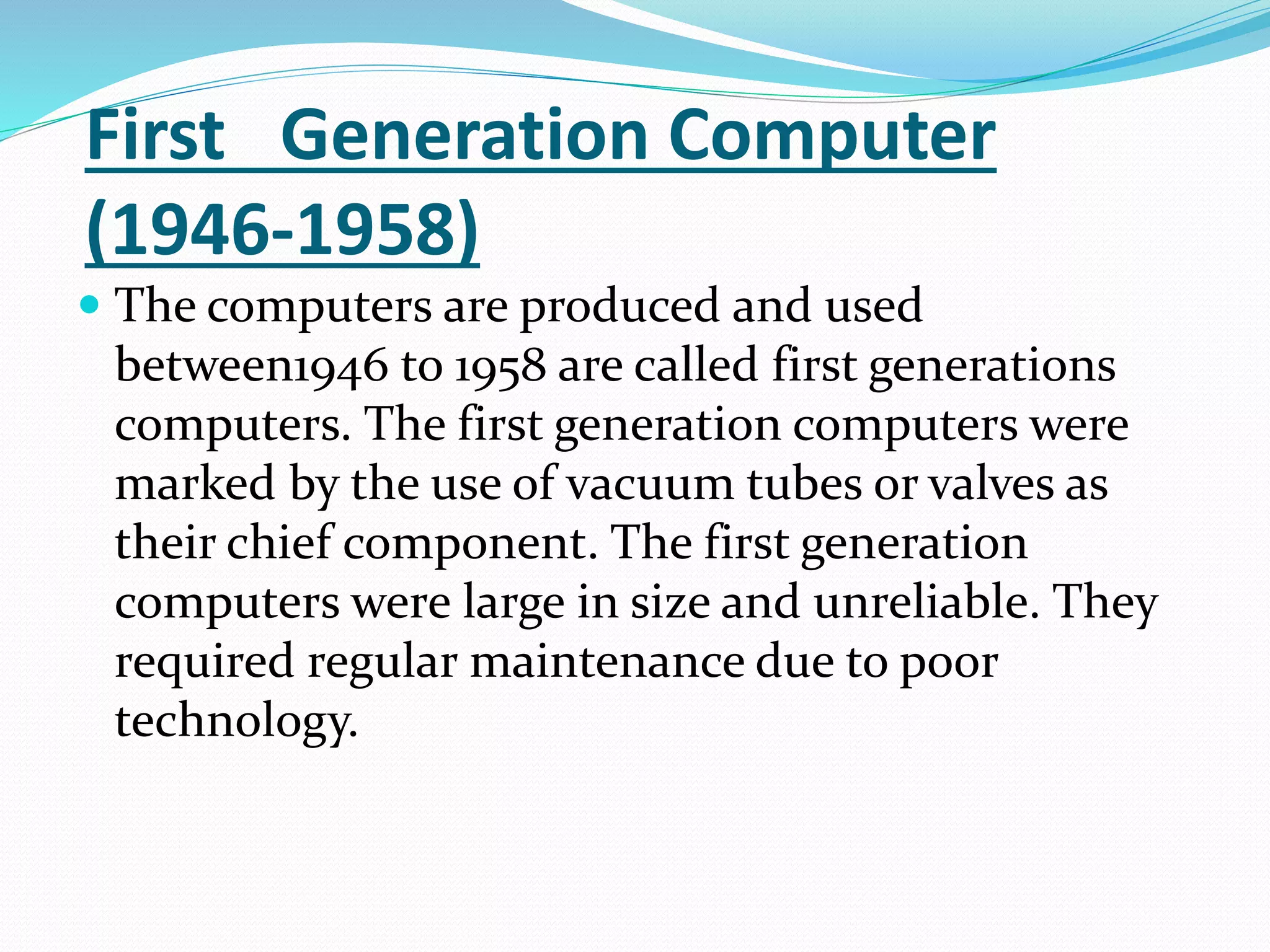 First Generation Computer
(1946-1958)
 The computers are produced and used
between1946 to 1958 are called first generations
computers. The first generation computers were
marked by the use of vacuum tubes or valves as
their chief component. The first generation
computers were large in size and unreliable. They
required regular maintenance due to poor
technology.
 