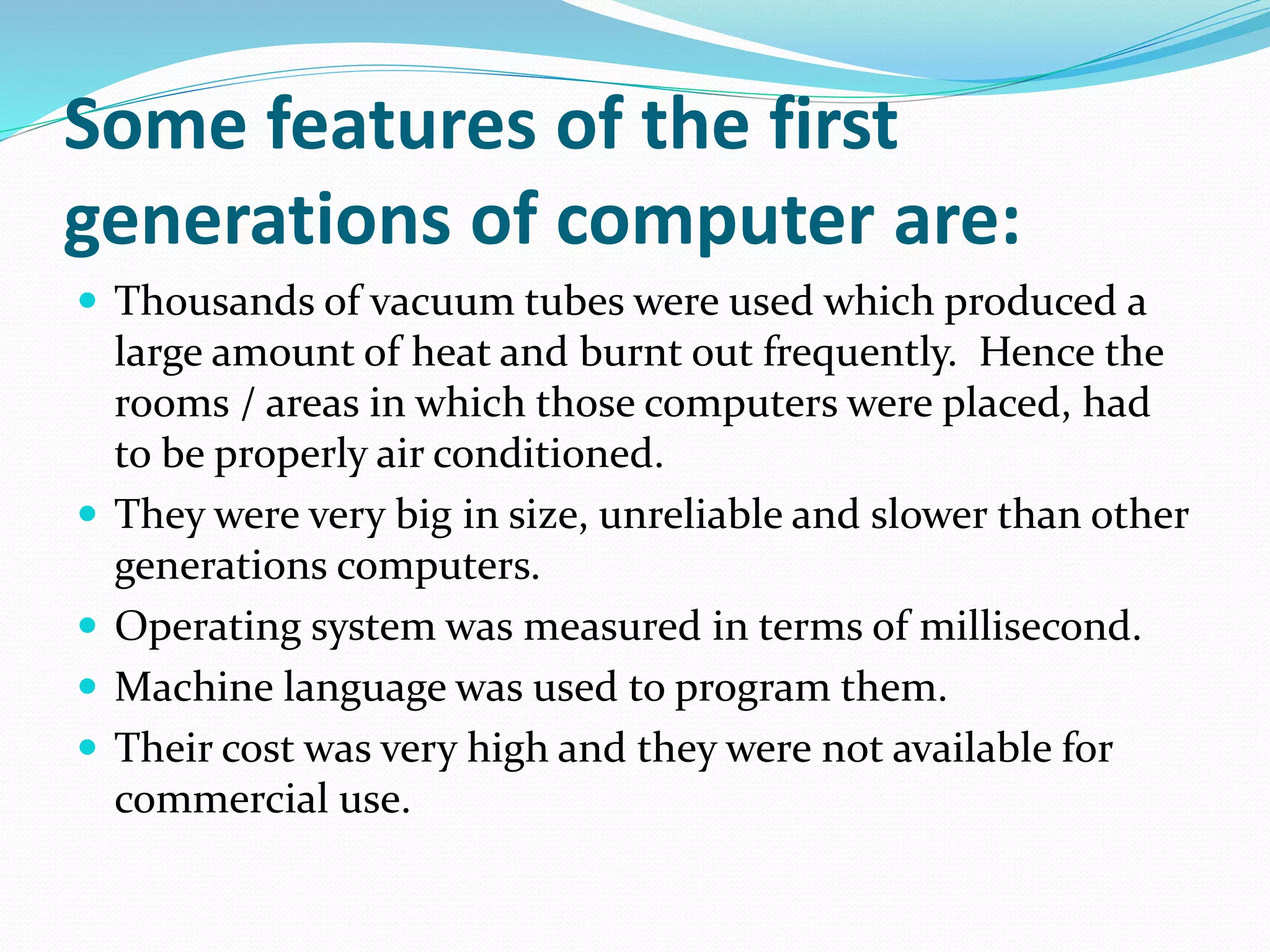 Some features of the first
generations of computer are:
 Thousands of vacuum tubes were used which produced a
large amount of heat and burnt out frequently. Hence the
rooms / areas in which those computers were placed, had
to be properly air conditioned.
 They were very big in size, unreliable and slower than other
generations computers.
 Operating system was measured in terms of millisecond.
 Machine language was used to program them.
 Their cost was very high and they were not available for
commercial use.
 