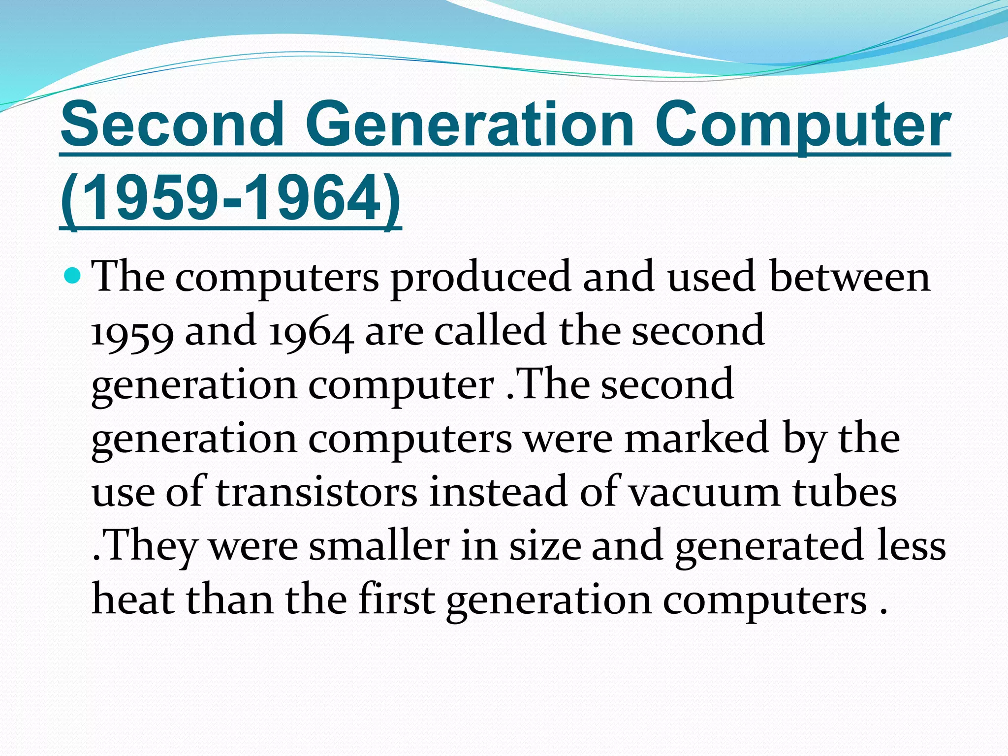 Second Generation Computer
(1959-1964)
 The computers produced and used between
1959 and 1964 are called the second
generation computer .The second
generation computers were marked by the
use of transistors instead of vacuum tubes
.They were smaller in size and generated less
heat than the first generation computers .
 