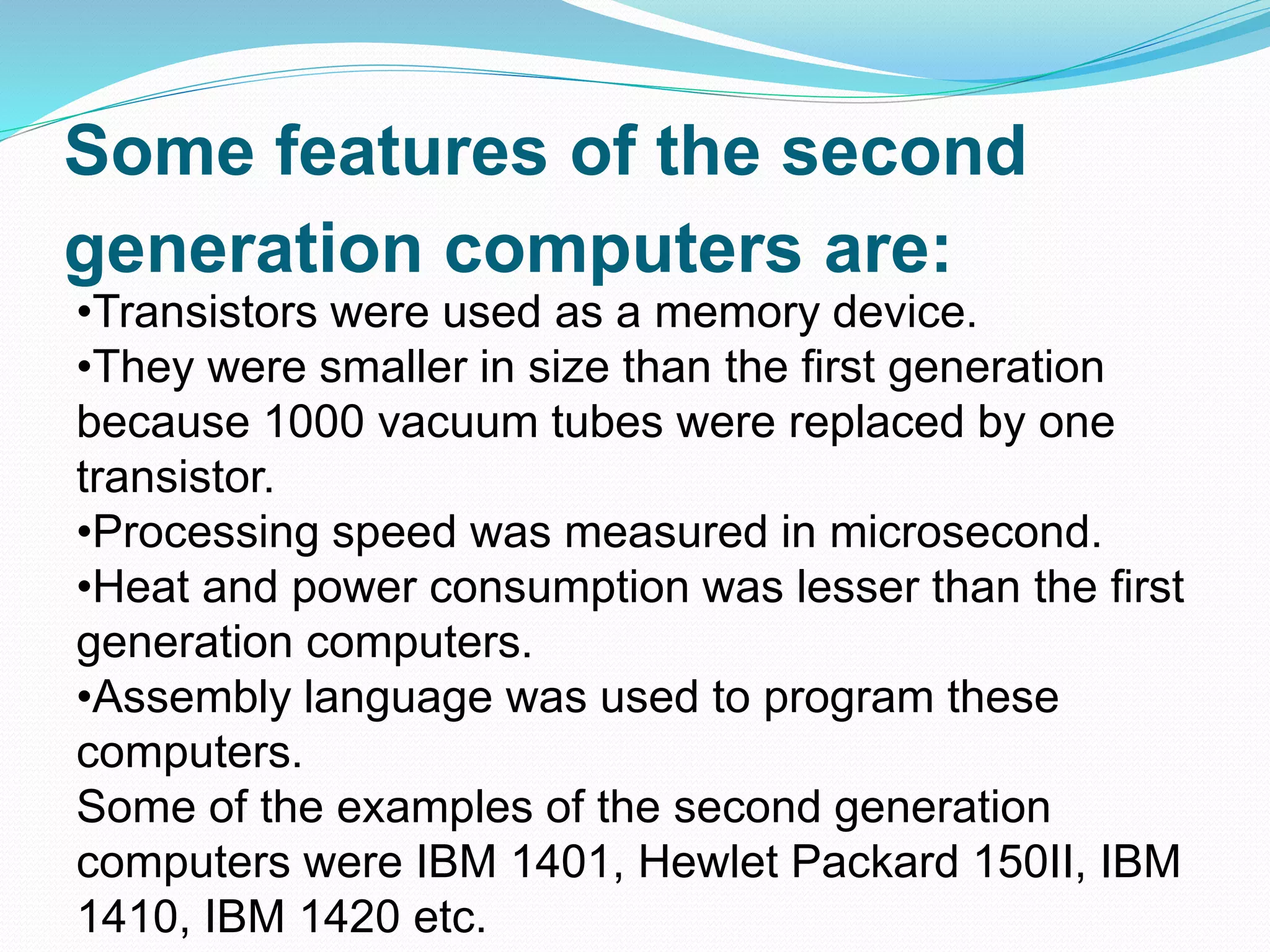 Some features of the second
generation computers are:
•Transistors were used as a memory device.
•They were smaller in size than the first generation
because 1000 vacuum tubes were replaced by one
transistor.
•Processing speed was measured in microsecond.
•Heat and power consumption was lesser than the first
generation computers.
•Assembly language was used to program these
computers.
Some of the examples of the second generation
computers were IBM 1401, Hewlet Packard 150II, IBM
1410, IBM 1420 etc.
 