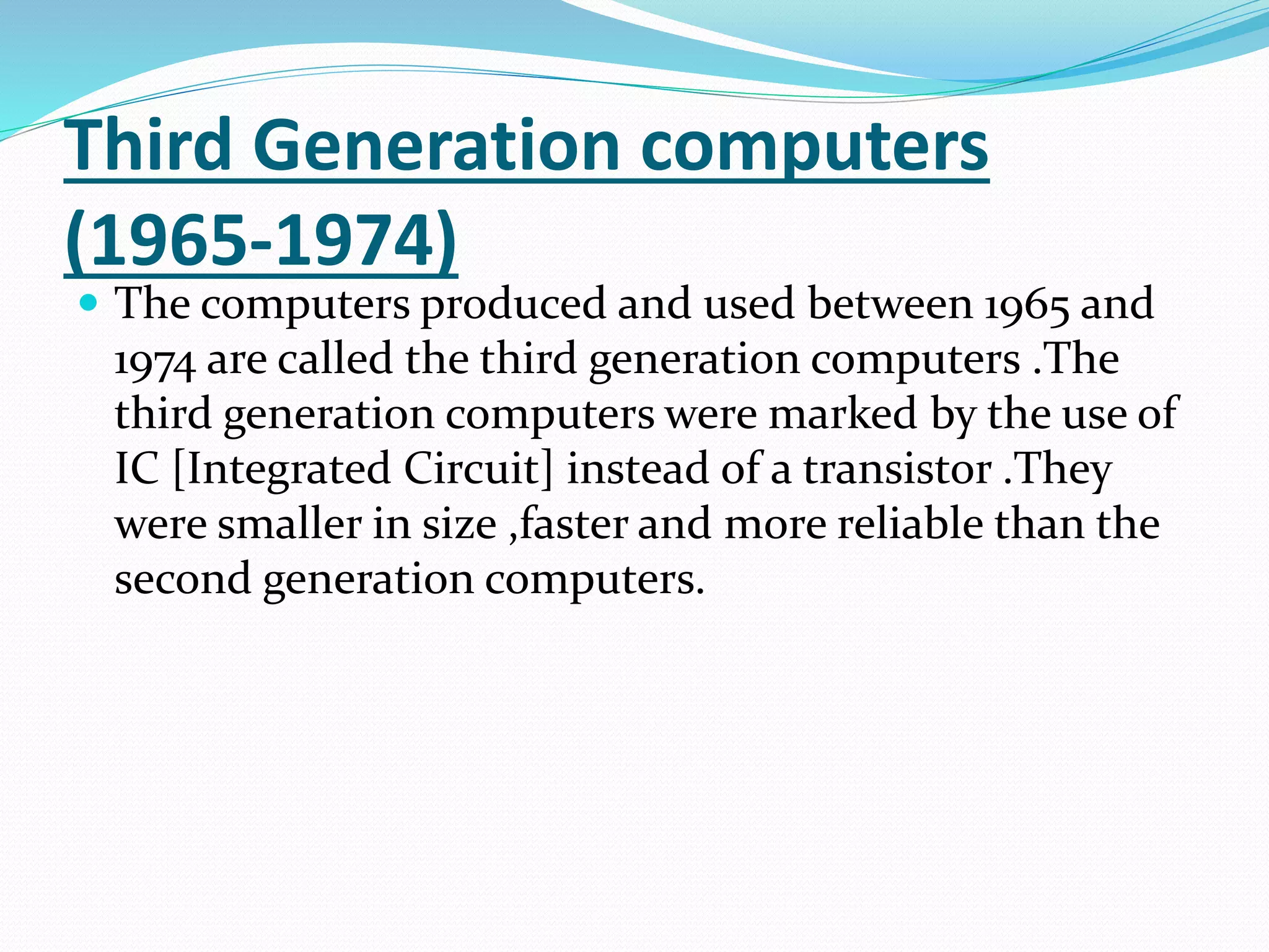 Third Generation computers
(1965-1974)
 The computers produced and used between 1965 and
1974 are called the third generation computers .The
third generation computers were marked by the use of
IC [Integrated Circuit] instead of a transistor .They
were smaller in size ,faster and more reliable than the
second generation computers.
 