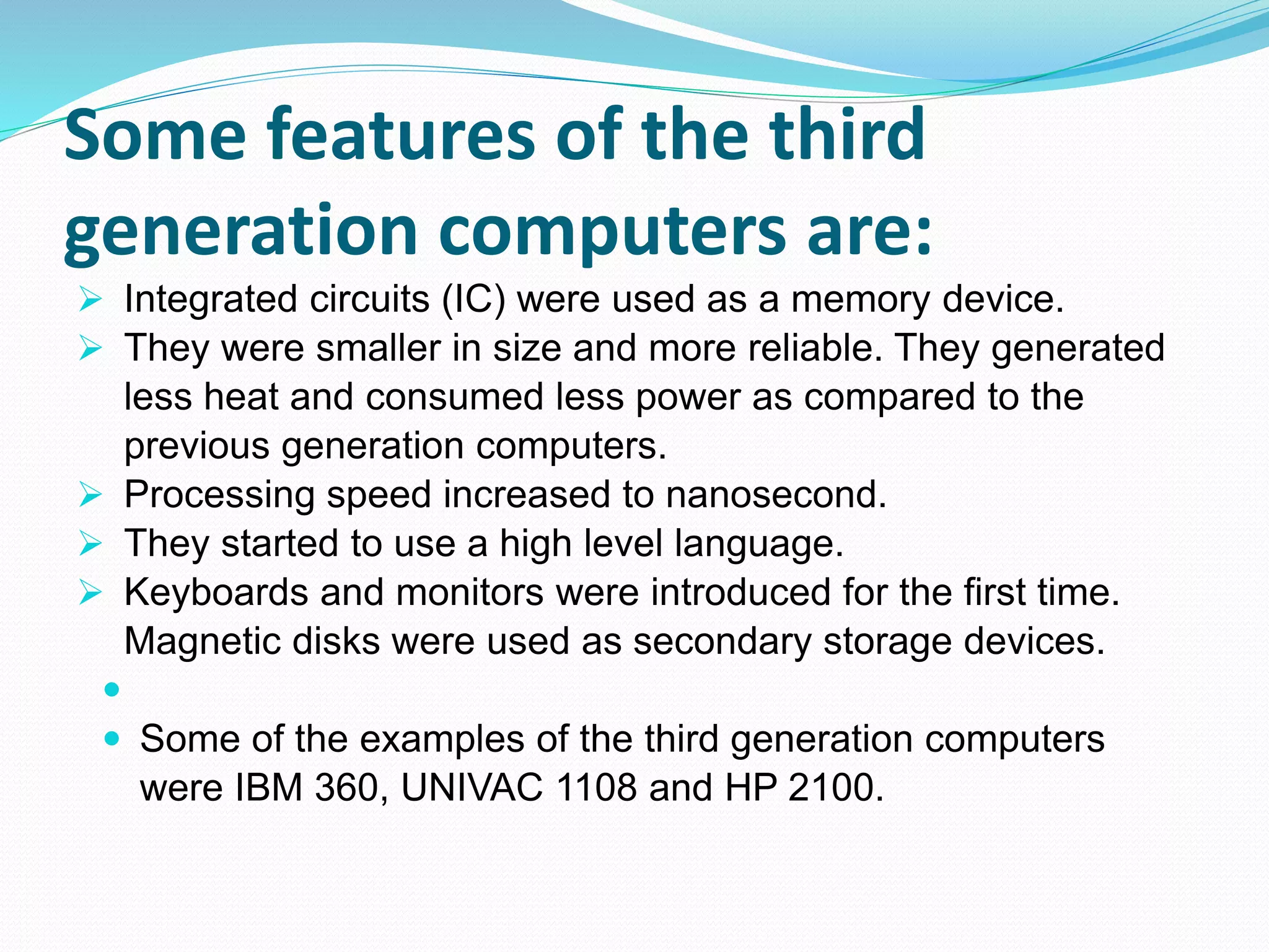 Some features of the third
generation computers are:
 Integrated circuits (IC) were used as a memory device.
 They were smaller in size and more reliable. They generated
less heat and consumed less power as compared to the
previous generation computers.
 Processing speed increased to nanosecond.
 They started to use a high level language.
 Keyboards and monitors were introduced for the first time.
Magnetic disks were used as secondary storage devices.

 Some of the examples of the third generation computers
were IBM 360, UNIVAC 1108 and HP 2100.
 