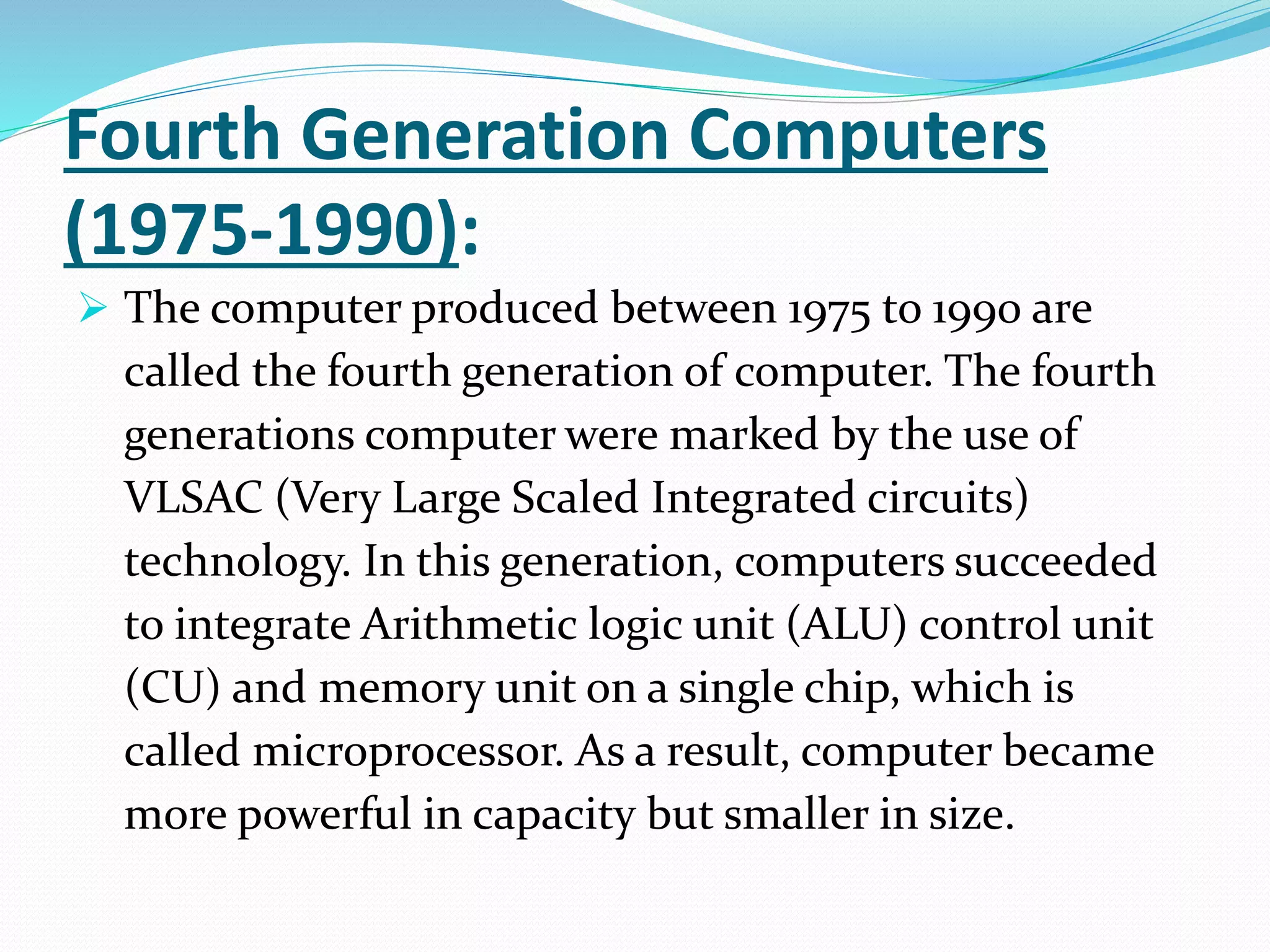 Fourth Generation Computers
(1975-1990):
 The computer produced between 1975 to 1990 are
called the fourth generation of computer. The fourth
generations computer were marked by the use of
VLSAC (Very Large Scaled Integrated circuits)
technology. In this generation, computers succeeded
to integrate Arithmetic logic unit (ALU) control unit
(CU) and memory unit on a single chip, which is
called microprocessor. As a result, computer became
more powerful in capacity but smaller in size.
 