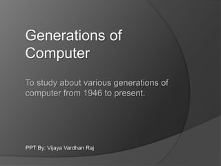 To study about various generations of
computer from 1946 to present.
Generations of
Computer
PPT By: Vijaya Vardhan Raj
 