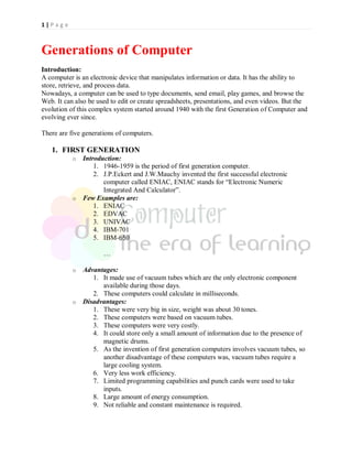 1 | P a g e
Generations of Computer
Introduction:
A computer is an electronic device that manipulates information or data. It has the ability to
store, retrieve, and process data.
Nowadays, a computer can be used to type documents, send email, play games, and browse the
Web. It can also be used to edit or create spreadsheets, presentations, and even videos. But the
evolution of this complex system started around 1940 with the first Generation of Computer and
evolving ever since.
There are five generations of computers.
1. FIRST GENERATION
o Introduction:
1. 1946-1959 is the period of first generation computer.
2. J.P.Eckert and J.W.Mauchy invented the first successful electronic
computer called ENIAC, ENIAC stands for “Electronic Numeric
Integrated And Calculator”.
o Few Examples are:
1. ENIAC
2. EDVAC
3. UNIVAC
4. IBM-701
5. IBM-650
…
o Advantages:
1. It made use of vacuum tubes which are the only electronic component
available during those days.
2. These computers could calculate in milliseconds.
o Disadvantages:
1. These were very big in size, weight was about 30 tones.
2. These computers were based on vacuum tubes.
3. These computers were very costly.
4. It could store only a small amount of information due to the presence of
magnetic drums.
5. As the invention of first generation computers involves vacuum tubes, so
another disadvantage of these computers was, vacuum tubes require a
large cooling system.
6. Very less work efficiency.
7. Limited programming capabilities and punch cards were used to take
inputs.
8. Large amount of energy consumption.
9. Not reliable and constant maintenance is required.
 