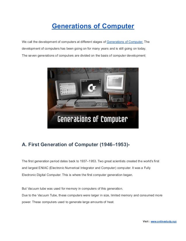 Generations of Computer
We call the development of computers at different stages of Generations of Computer. The
development of computers has been going on for many years and is still going on today.
The seven generations of computers are divided on the basis of computer development:
A. First Generation of Computer (1946–1953)-
The first generation period dates back to 1937–1953. Two great scientists created the world's first
and largest ENIAC (Electronic Numerical Integrator and Computer) computer. It was a Fully
Electronic Digital Computer. This is where the first computer generation began.
But Vacuum tube was used for memory in computers of this generation.
Due to the Vacuum Tube, these computers were larger in size, limited memory and consumed more
power. These computers used to generate large amounts of heat.
Visit : www.onlinestudy.xyz
 