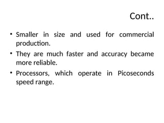 Cont..
• Smaller in size and used for commercial
production.
• They are much faster and accuracy became
more reliable.
• Processors, which operate in Picoseconds
speed range.
 