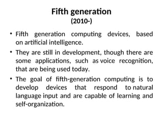 Fifth generation
(2010-)
• Fifth generation computing devices, based
on artificial intelligence.
• They are still in development, though there are
some applications, such as voice recognition,
that are being used today.
• The goal of fifth-generation computing is to
develop devices that respond to natural
language input and are capable of learning and
self-organization.
 