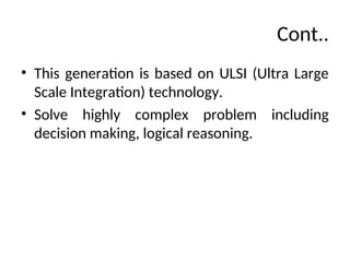 Cont..
• This generation is based on ULSI (Ultra Large
Scale Integration) technology.
• Solve highly complex problem including
decision making, logical reasoning.
 