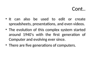 Cont..
• It can also be used to edit or create
spreadsheets, presentations, and even videos.
• The evolution of this complex system started
around 1940’s with the first generation of
Computer and evolving ever since.
• There are five generations of computers.
 