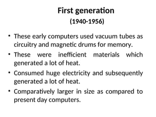First generation
(1940-1956)
• These early computers used vacuum tubes as
circuitry and magnetic drums for memory.
• These were inefficient materials which
generated a lot of heat.
• Consumed huge electricity and subsequently
generated a lot of heat.
• Comparatively larger in size as compared to
present day computers.
 