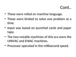 Cont..
• These were relied on machine language.
• These were limited to solve one problem at a
time.
• Input was based on punched cards and paper
tape.
• The two notable machines of this era were the
UNIVAC and ENIAC machines.
• Processor operated in the millisecond speed.
 