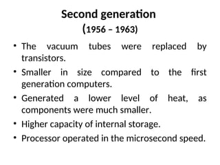 Second generation
(1956 – 1963)
• The vacuum tubes were replaced by
transistors.
• Smaller in size compared to the first
generation computers.
• Generated a lower level of heat, as
components were much smaller.
• Higher capacity of internal storage.
• Processor operated in the microsecond speed.
 