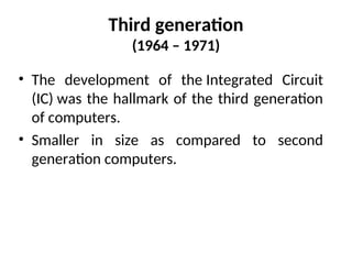 Third generation
(1964 – 1971)
• The development of the Integrated Circuit
(IC) was the hallmark of the third generation
of computers.
• Smaller in size as compared to second
generation computers.
 