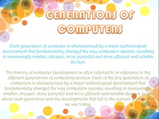 Each generation of computer is characterized by a major technological
development that fundamentally changed the way computers operate, resulting
in increasingly smaller, cheaper, more powerful and more efficient and reliable
                                   devices.

   The history of computer development is often referred to in reference to the
    different generations of computing devices. Each of the five generation of
     computers is characterized by a major technological development that
  fundamentally changed the way computers operate, resulting in increasingly
 smaller, cheaper, more powerful and more efficient and reliable devices. Learn
about each generation and the developments that led to the current devices that
                                 we use today.
 