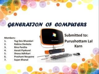 GENERATION OF COMPUTERS
                          Submitted to:
Members:
1.     Yug Dev Bhandari   Purushottam Lal
2.     Rabina Devkota
3.     Bina Pantha             Karn
4.     Aarati Pyakurel
5.     Shova Adhikari
6.     Prashant Neupane
7.     Sujan Khanal
 