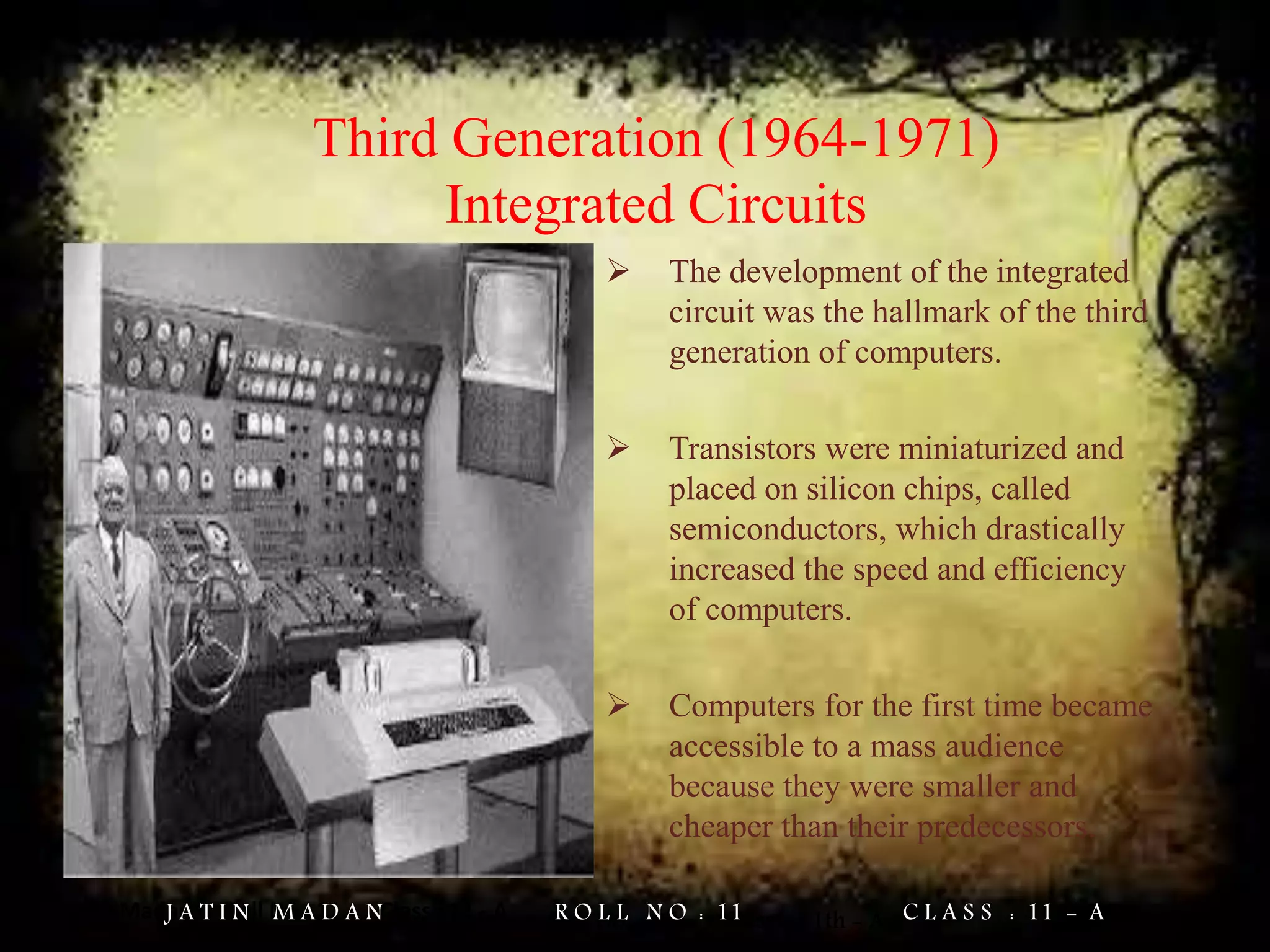 Jatin Madan Roll No : 11 Class : 11 - A
Third Generation (1964-1971)
Integrated Circuits
 The development of the integrated
circuit was the hallmark of the third
generation of computers.
 Transistors were miniaturized and
placed on silicon chips, called
semiconductors, which drastically
increased the speed and efficiency
of computers.
 Computers for the first time became
accessible to a mass audience
because they were smaller and
cheaper than their predecessors.
Jatin Madan Roll No. = 11 Class = 11th - AJ A T I N M A D A N R O L L N O : 11 C L A S S : 11 - A
 