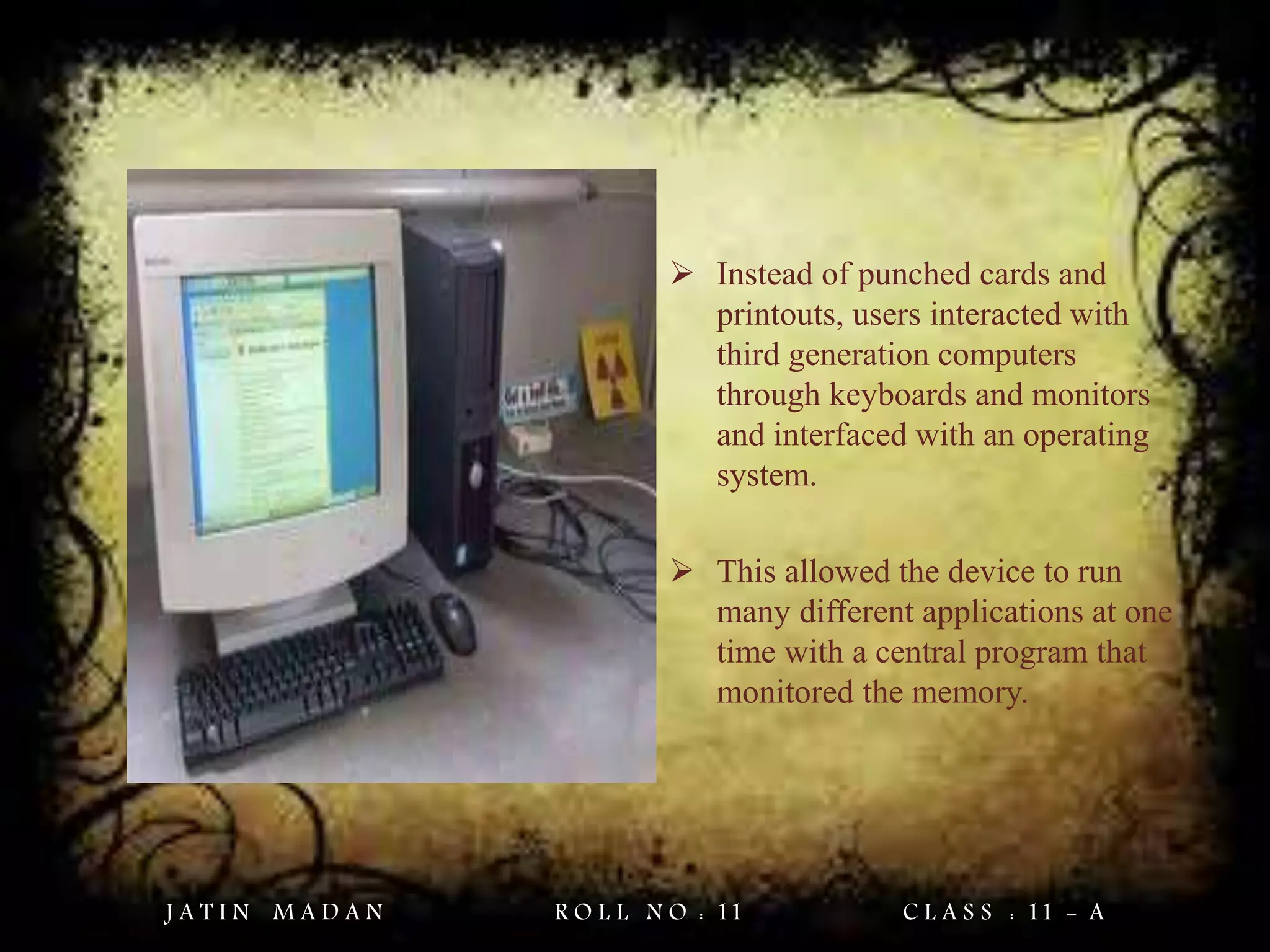  Instead of punched cards and
printouts, users interacted with
third generation computers
through keyboards and monitors
and interfaced with an operating
system.
 This allowed the device to run
many different applications at one
time with a central program that
monitored the memory.
J A T I N M A D A N R O L L N O : 11 C L A S S : 11 - A
 