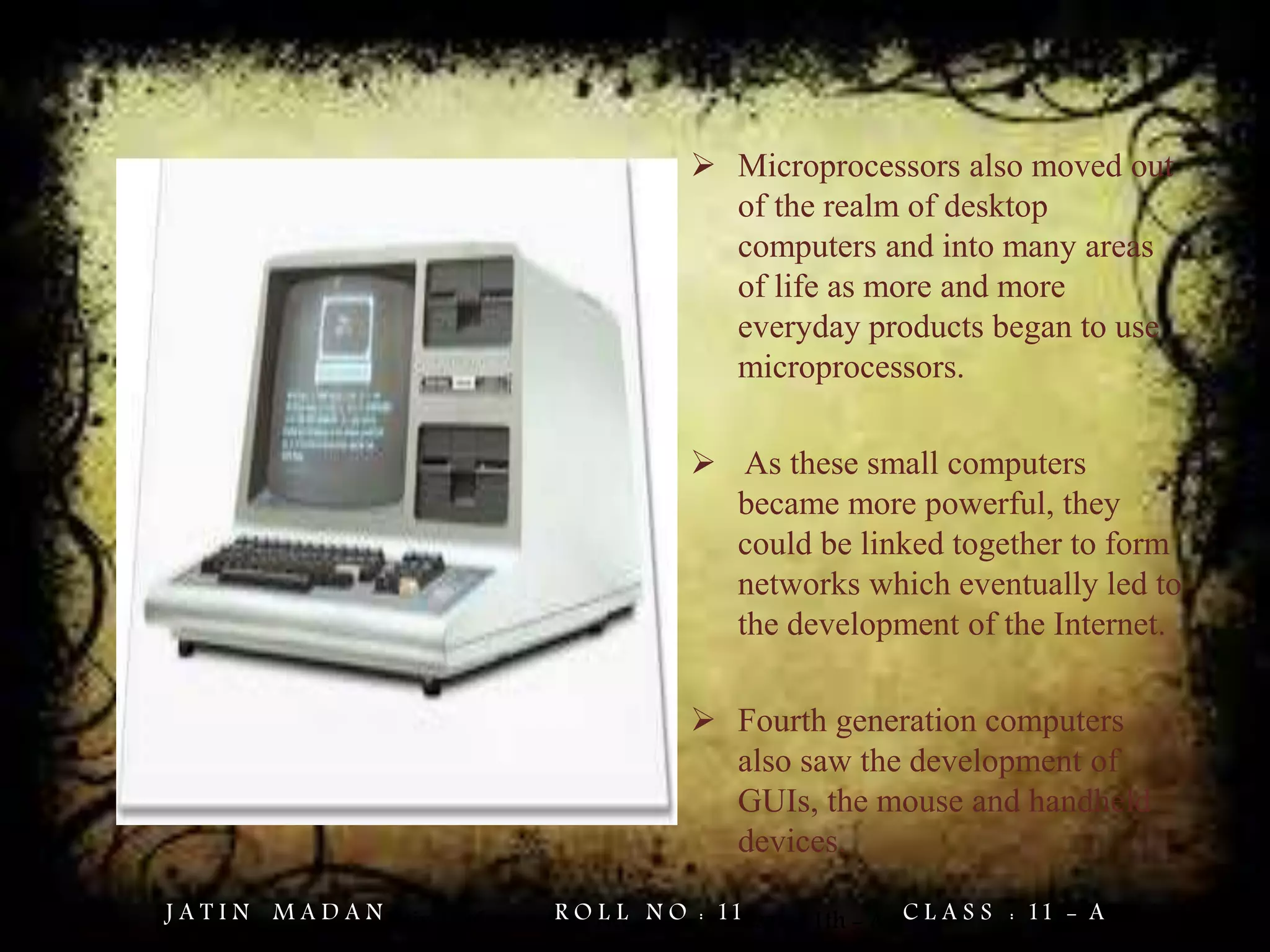  Microprocessors also moved out
of the realm of desktop
computers and into many areas
of life as more and more
everyday products began to use
microprocessors.
 As these small computers
became more powerful, they
could be linked together to form
networks which eventually led to
the development of the Internet.
 Fourth generation computers
also saw the development of
GUIs, the mouse and handheld
devices.
Jatin Madan Roll No. = 11 Class = 11th - AJ A T I N M A D A N R O L L N O : 11 C L A S S : 11 - A
 