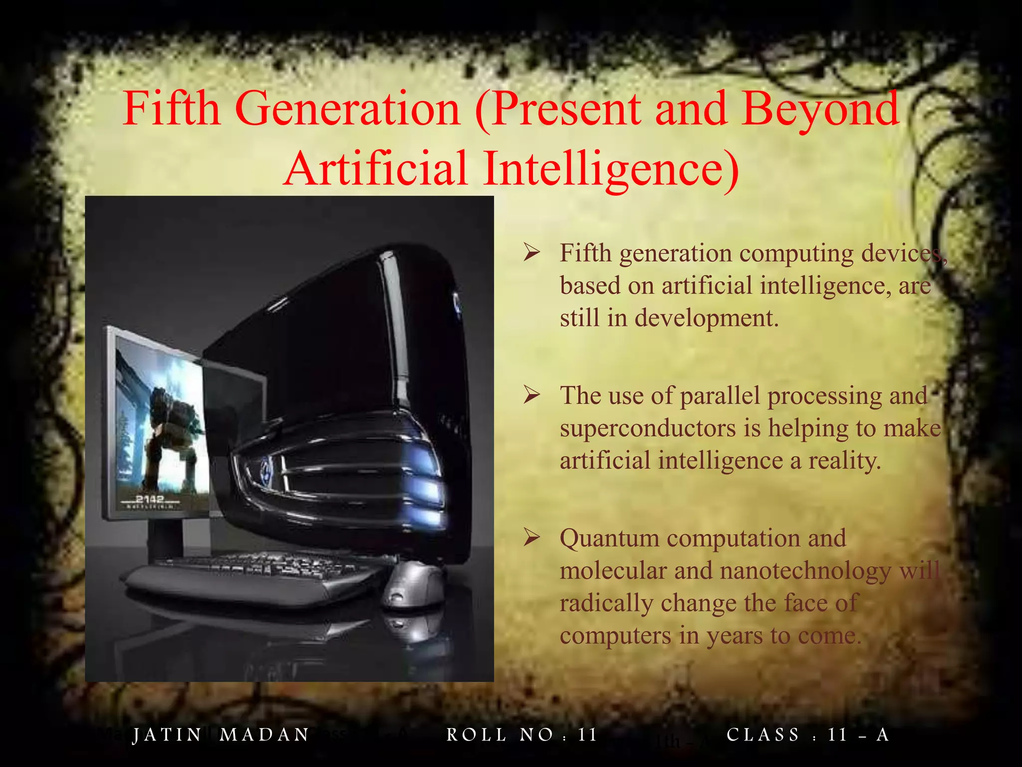 Jatin Madan Roll No : 11 Class : 11 - A
Fifth Generation (Present and Beyond
Artificial Intelligence)
 Fifth generation computing devices,
based on artificial intelligence, are
still in development.
 The use of parallel processing and
superconductors is helping to make
artificial intelligence a reality.
 Quantum computation and
molecular and nanotechnology will
radically change the face of
computers in years to come.
Jatin Madan Roll No. = 11 Class = 11th - AJ A T I N M A D A N R O L L N O : 11 C L A S S : 11 - A
 