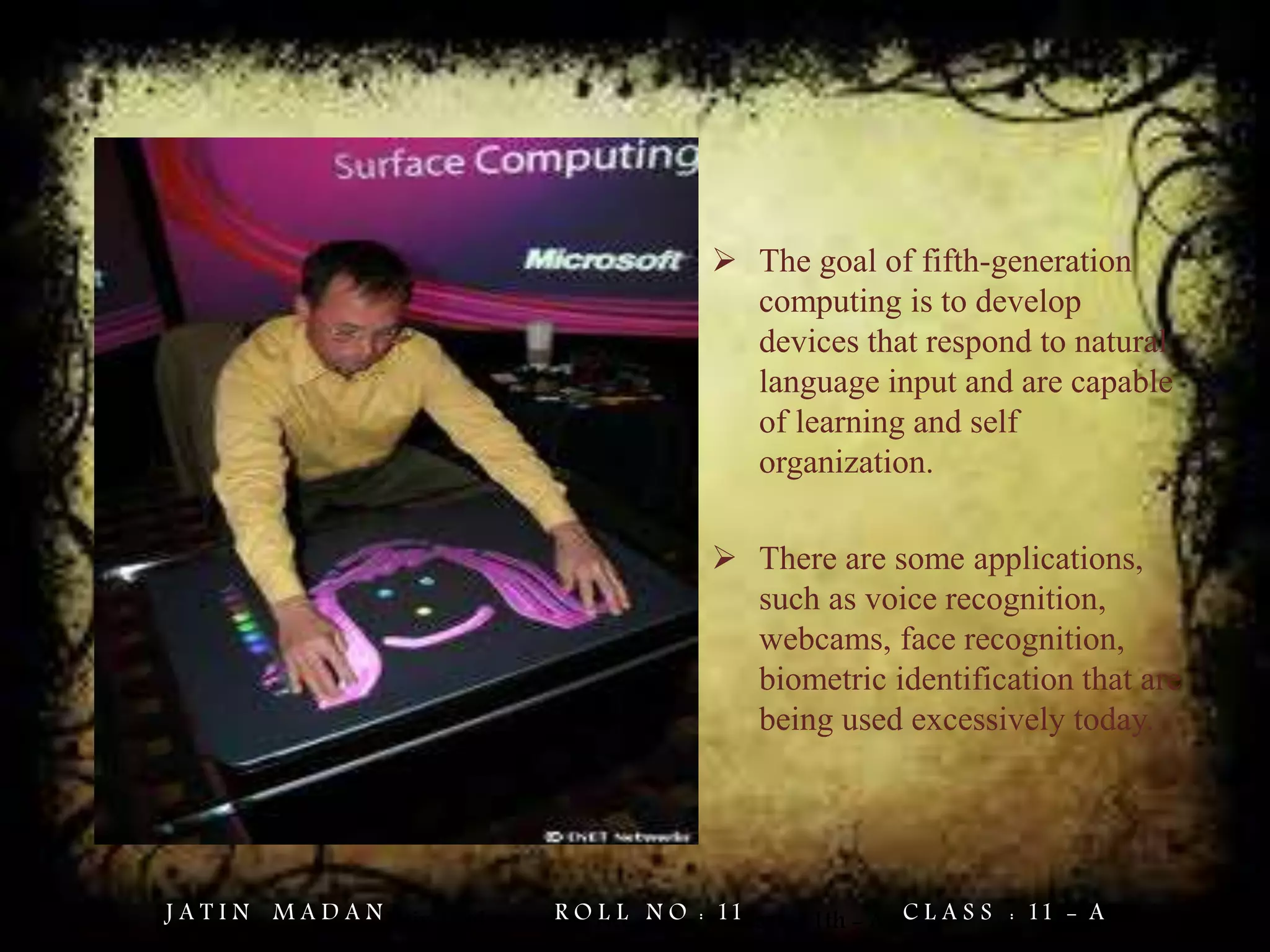  The goal of fifth-generation
computing is to develop
devices that respond to natural
language input and are capable
of learning and self
organization.
 There are some applications,
such as voice recognition,
webcams, face recognition,
biometric identification that are
being used excessively today.
Jatin Madan Roll No. = 11 Class = 11th - AJ A T I N M A D A N R O L L N O : 11 C L A S S : 11 - A
 