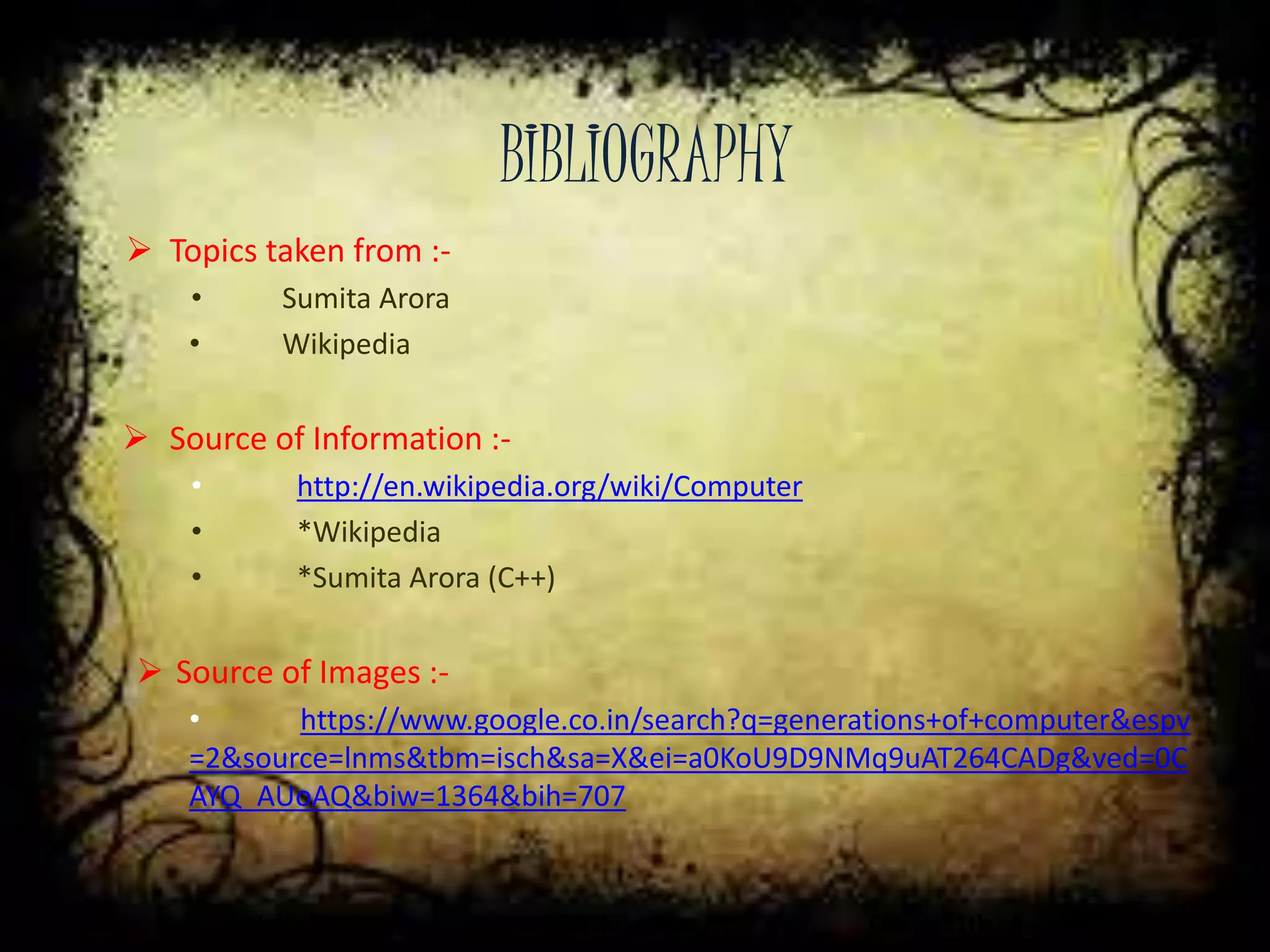 BIBLIOGRAPHY
Jatin Madan Roll No. = 11 Class = 11th - A
 Topics taken from :-
• Sumita Arora
• Wikipedia
 Source of Information :-
• http://en.wikipedia.org/wiki/Computer
• *Wikipedia
• *Sumita Arora (C++)
 Source of Images :-
• https://www.google.co.in/search?q=generations+of+computer&espv
=2&source=lnms&tbm=isch&sa=X&ei=a0KoU9D9NMq9uAT264CADg&ved=0C
AYQ_AUoAQ&biw=1364&bih=707
 