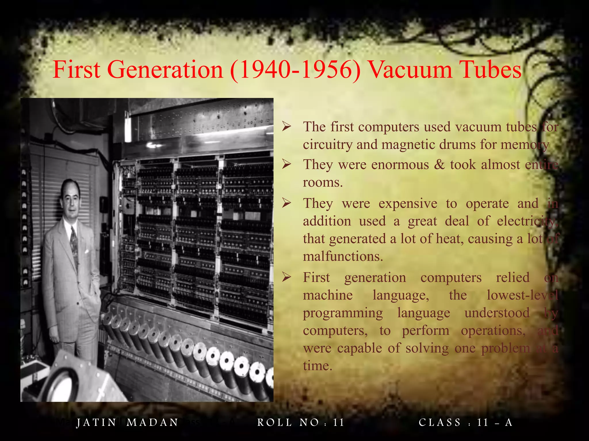 Jatin Madan Roll No : 11 Class : 11 - A
First Generation (1940-1956) Vacuum Tubes
 The first computers used vacuum tubes for
circuitry and magnetic drums for memory
 They were enormous & took almost entire
rooms.
 They were expensive to operate and in
addition used a great deal of electricity,
that generated a lot of heat, causing a lot of
malfunctions.
 First generation computers relied on
machine language, the lowest-level
programming language understood by
computers, to perform operations, and
were capable of solving one problem at a
time.
J A T I N M A D A N R O L L N O : 11 C L A S S : 11 - A
 