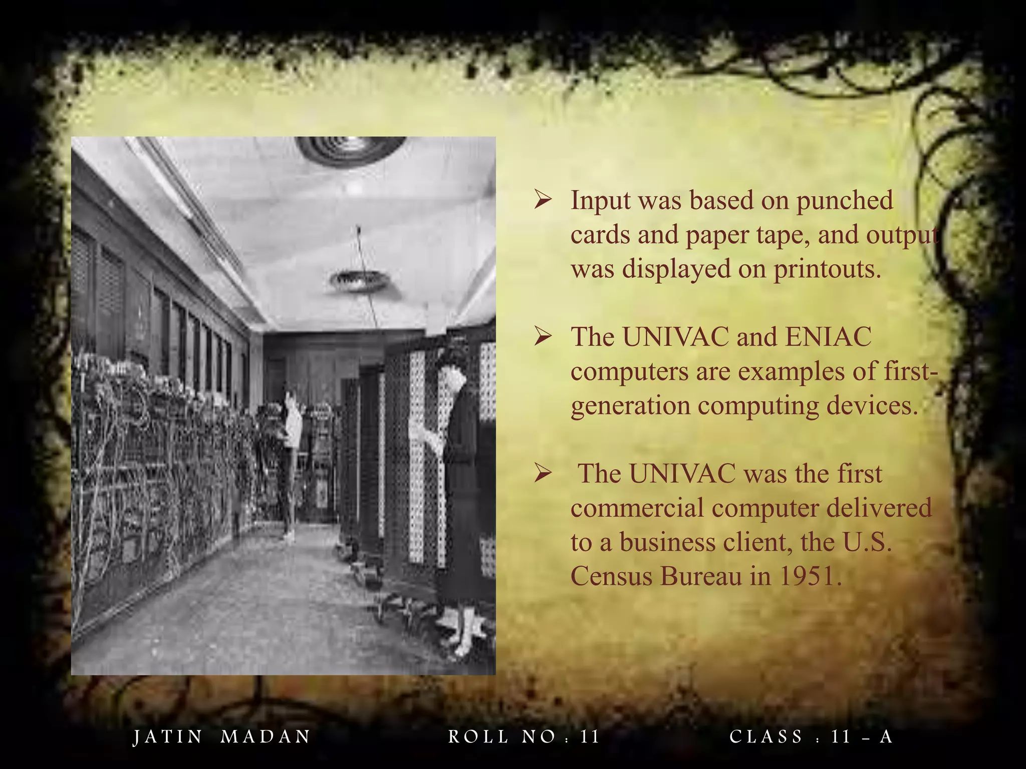  Input was based on punched
cards and paper tape, and output
was displayed on printouts.
 The UNIVAC and ENIAC
computers are examples of first-
generation computing devices.
 The UNIVAC was the first
commercial computer delivered
to a business client, the U.S.
Census Bureau in 1951.
J A T I N M A D A N R O L L N O : 11 C L A S S : 11 - A
 