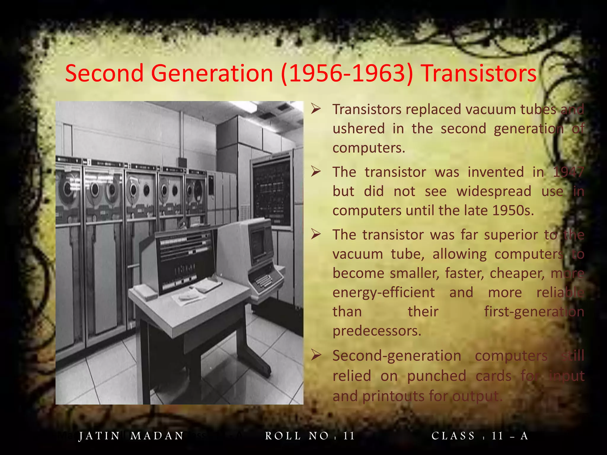 Jatin Madan Roll No : 11 Class : 11 - A
Second Generation (1956-1963) Transistors
 Transistors replaced vacuum tubes and
ushered in the second generation of
computers.
 The transistor was invented in 1947
but did not see widespread use in
computers until the late 1950s.
 The transistor was far superior to the
vacuum tube, allowing computers to
become smaller, faster, cheaper, more
energy-efficient and more reliable
than their first-generation
predecessors.
 Second-generation computers still
relied on punched cards for input
and printouts for output.
J A T I N M A D A N R O L L N O : 11 C L A S S : 11 - A
 
