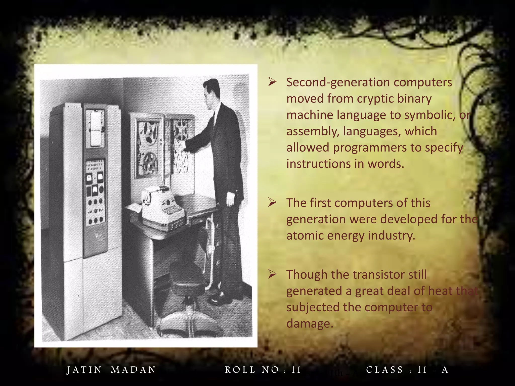  Second-generation computers
moved from cryptic binary
machine language to symbolic, or
assembly, languages, which
allowed programmers to specify
instructions in words.
 The first computers of this
generation were developed for the
atomic energy industry.
 Though the transistor still
generated a great deal of heat that
subjected the computer to
damage.
Jatin Madan Roll No. = 11 Class = 11th - AJ A T I N M A D A N R O L L N O : 11 C L A S S : 11 - A
 