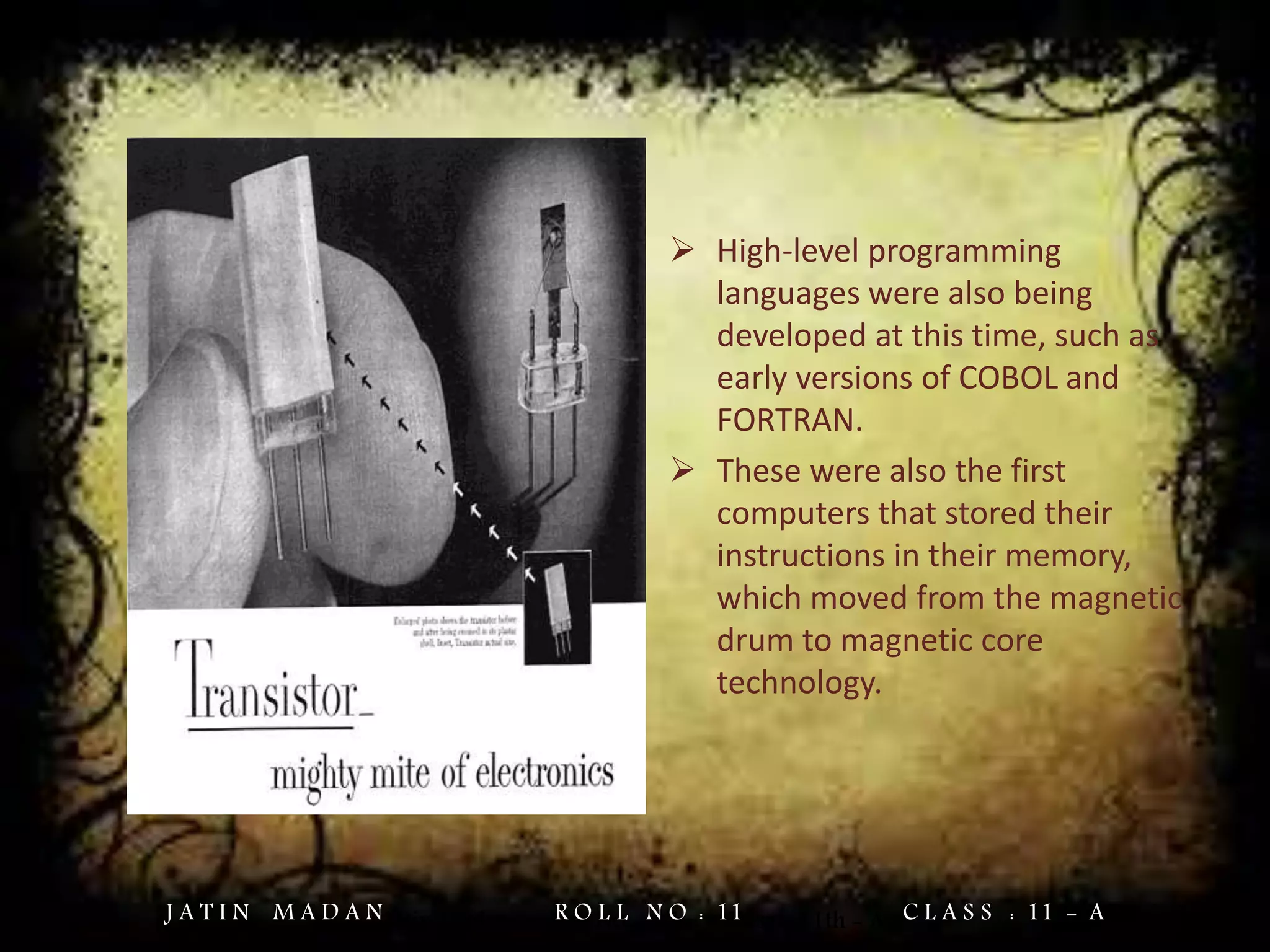  High-level programming
languages were also being
developed at this time, such as
early versions of COBOL and
FORTRAN.
 These were also the first
computers that stored their
instructions in their memory,
which moved from the magnetic
drum to magnetic core
technology.
Jatin Madan Roll No. = 11 Class = 11th - AJ A T I N M A D A N R O L L N O : 11 C L A S S : 11 - A
 