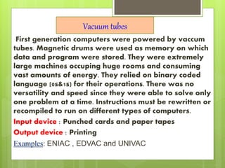First generation computers were powered by vaccum
tubes. Magnetic drums were used as memory on which
data and program were stored. They were extremely
large machines occuping huge rooms and consuming
vast amounts of energy. They relied on binary coded
language (0s&1s) for their operations. There was no
versatility and speed since they were able to solve only
one problem at a time. Instructions must be rewritten or
recompiled to run on different types of computers.
Input device : Punched cards and paper tapes
Output device : Printing
Examples: ENIAC , EDVAC and UNIVAC
Vacuum tubes
 