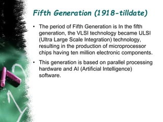Fifth Generation (1918-tilldate)
• The period of Fifth Generation is In the fifth
generation, the VLSI technology became ULSI
(Ultra Large Scale Integration) technology,
resulting in the production of microprocessor
chips having ten million electronic components.
• This generation is based on parallel processing
hardware and AI (Artificial Intelligence)
software.
 