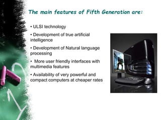 The main features of Fifth Generation are:
• ULSI technology
• Development of true artificial
intelligence
• Development of Natural language
processing
• More user friendly interfaces with
multimedia features
• Availability of very powerful and
compact computers at cheaper rates
 
